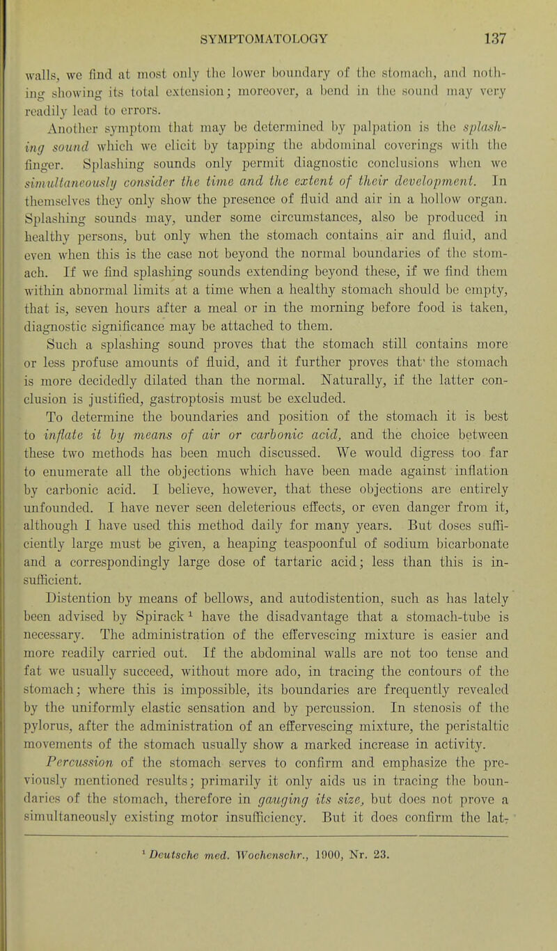 walls, we find at most only the lower boundary of the stomach, and noth- ing showing its total extension; moreover, a bend in tlie sound may very readily lead to errors. Another symptom tluit may be determined by palpation is the splash- ing sound wliich we elicit by tapping the abdominal coverings with tlie finger. Splashing sounds only permit diagnostic conclusions when we simultaneously consider the time and the extent of their development. In themselves they only show the presence of fluid and air in a hollow organ. Splashing sounds may, under some circumstances, also be produced in healthy persons, but only when the stomach contains air and fluid, and even when this is the case not beyond the normal boundaries of the stom- ach. If we find splashing sounds extending beyond these, if we find them witliin abnormal limits at a time when a healthy stomach should be empty, that is, seven hours after a meal or in the morning before food is taken, diagnostic significance may be attached to them. Such a splashing sound proves that the stomach still contains more or less profuse amounts of fluid, and it further proves that' the stomach is more decidedly dilated than the normal. Naturally, if the latter con- clusion is justified, gastroptosis must be excluded. To determine the boundaries and position of the stomach it is best to inflate it hy means of air or carbonic acid, and the choice between these two methods has been much discussed. We would digress too far to enumerate all the objections which have been made against inflation by carbonic acid. I believe, however, that these objections are entirely unfounded. I have never seen deleterious effects, or even danger from it, although I have used this method daily for many years. But doses suffi- ciently large must be given, a heaping teaspoonful of sodium bicarbonate and a correspondingly large dose of tartaric acid; less than this is in- sufficient. Distention by means of bellows, and autodistention, such as has lately been advised by Spirack ^ have the disadvantage that a stomach-tube is necessary. The administration of the effervescing mixture is easier and more readily carried out. If the abdominal walls are not too tense and fat we usually succeed, without more ado, in tracing the contours of the stomach; where this is impossible, its boundaries are frequently revealed by the uniformly elastic sensation and by percussion. In stenosis of the pylorus, after the administration of an effervescing mixture, the peristaltic movements of the stomach usually show a marked increase in activity. PercxLSsion of the stomach serves to confirm and emphasize the pre- viously mentioned results; primarily it only aids us in tracing the boun- daries of the stomach, therefore in gauging its size, but does not prove a simultaneously existing motor insufficiency. But it does confirm the lat- ^ Deutsche med. Wochenschr., 1900, Nr. 23.