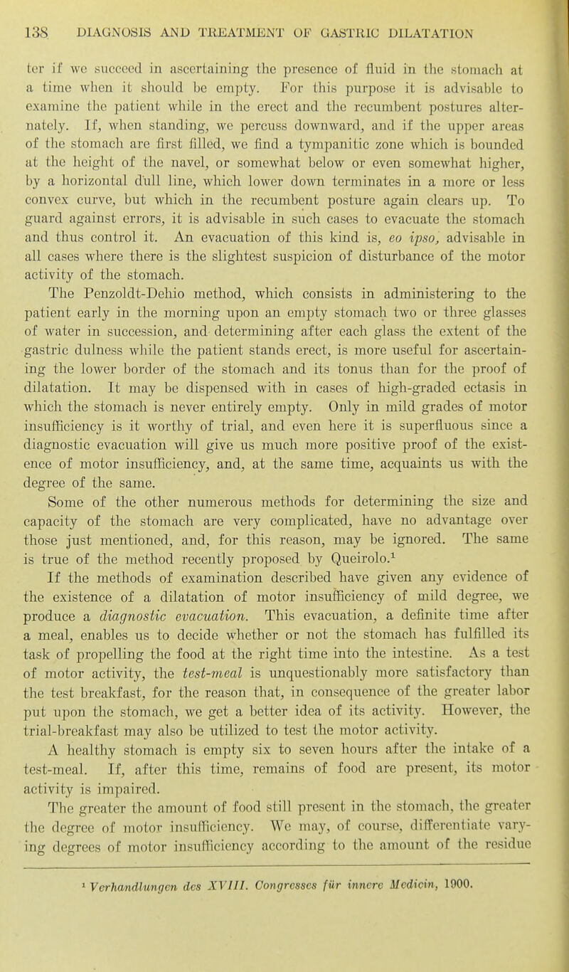 tcr if we succeed in ascertaining the presence of fluid in the stomach at a time when it should be empty. For this purpose it is advisable to examine the patient while in the erect and the recumbent postures alter- nately. If, when standing, we percuss downward, and if the upper areas of the stomach are first filled, we find a tympanitic zone which is bounded at the height of the navel, or somewhat below or even somewhat higher, by a horizontal dull line, which lower down terminates in a more or less convex curve, but which in the recumbent posture again clears up. To guard against errors, it is advisable in such cases to evacuate the stomach and thus control it. An evacuation of this kind is, eo ipso, advisable in all cases w^here there is the slightest suspicion of disturbance of the motor activity of the stomach. The Penzoldt-Dehio method, which consists in administering to the patient early in the morning upon an empty stomach two or three glasses of water in succession, and determining after each glass the extent of the gastric dulness while the patient stands erect, is more useful for ascertain- ing the lower border of the stomach and its tonus than for the proof of dilatation. It may be dispensed with in cases of high-graded ectasis in which the stomach is never entirely empty. Only in mild grades of motor insufficiency is it worthy of trial, and even here it is superfluous since a diagnostic evacuation will give us much more positive proof of the exist- ence of motor insufficiency, and, at the same time, acquaints us with the degree of the same. Some of the other numerous methods for determining the size and capacity of the stomach are very complicated, have no advantage over those just mentioned, and, for this reason, may be ignored. The same is true of the method recently proposed by Queirolo.^ If the methods of examination described have given any evidence of the existence of a dilatation of motor insufficiency of mild degree, we produce a diagnostic evacuation. This evacuation, a definite time after a meal, enables us to decide whether or not the stomach has fulfilled its task of propelling the food at the right time into the intestine. As a test of motor activity, the test-meal is unquestionably more satisfactory than the test breakfast, for the reason that, in consequence of the greater labor put upon the stomach, we get a better idea of its activity. However, the trial-breakfast may also be utilized to test the motor activity. A healthy stomach is empty six to seven hours after the intake of a test-meal. If, after this time, remains of food are present, its motor activity is impaired. The greater the amount of food still present in the stomach, the greater the degree of motor insulTicicncy. We may, of course, differentiate vary- ing degrees of motor insufficiency according to the amount of the residue * Verhmdlungen des XVIII. Coyigrcsses fiir innere Medidn, 1900.