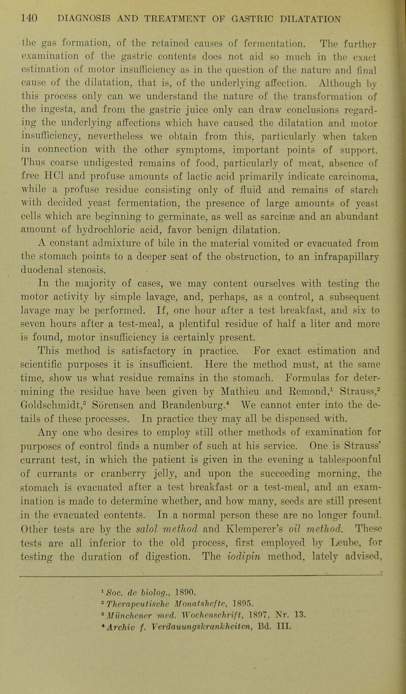 •the gas formation, of the retained causes of fermentation. The further examination of the gastric contents does not aid so much in the exact estimation of motor insufficiency as in the question of the nature and final cause of the dihitation, that is, of tlie underlying affection. Although ]jy this process only can we understand the nature of tlie transformation of the ingesta, and from the gastric juice only can draw conclusions regard- ing the underlying affections which have caused the dilatation and motor insufficiency, nevertheless we obtain from this, particularly when taken in connection with the other symptoms, important points of support. Thus coarse undigested remains of food, particularly of meat, absence of free IICl and profuse amounts of lactic acid primarily indicate carcinoma, while a profuse residue consisting only of fluid and remains of starch with decided yeast fermentation, the presence of large amounts of yeast cells which are beginning to germinate, as well as sareinse and an abundant amount of hydrochloric acid, favor benign dilatation. A constant admixture of bile in the material vomited or evacuated from the stomach points to a deeper seat of the obstruction, to an infrapapillary duodenal stenosis. In the majority of cases, we may content ourselves with testing the motor activity by simple lavage, and, perhaps, as a control, a subsequent lavage may be performed. If, one hour after a test breakfast, and six to seven hours after a test-meal, a plentiful residue of half a liter and more is found, motor insufficiency is certainly present. This method is satisfactory in practice. For exact estimation and scientific purposes it is insufficient. Here the method must, at the same time, show us what residue remains in the stomach. Formulas for deter- mining the residue have been given by Mathieu and Eemond,'^ Strauss,- Goldschmidt,^ Sorensen and Brandenburg.* We cannot enter into the de- tails of these processes. In practice they may all be dispensed with. Any one who desires to employ still other methods of examination for purposes of control finds a number of such at his service. One is Strauss' currant test, in which the patient is given in the evening a tablespoonful of currants or cranberry jelly, and upon the succeeding morning, the stomach is evacuated after a test breakfast or a test-meal, and an exam- ination is made to determine whether, and how many, seeds are still present in the evacuated contents. In a normal person these are no longer found. Other tests are by the saJol method and Klemperer's oil method. These tests are all inferior to the old process, first employed by Leube, for testing the duration of digestion. The iodipin method, lately advised. V/Sfoc. de hiolog., IRflO. ^ Thcrapeutischc Motwishcfic, ISflS. ' Miinchcncr med. Wochenschrift, 1897. Nr. 13. *Archiv f. Verdauungskrankheiten, Bd. III.