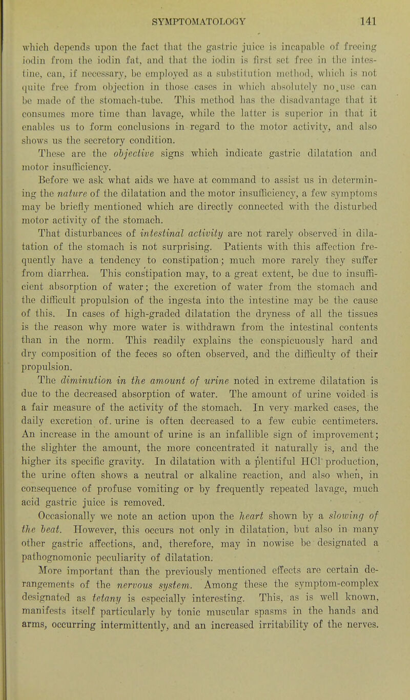 which depends upon tlie fact tluiL the gastric jiiico is incapable of freeing iodin from the iodin fat, and that the iodin is first set free in the intes- tine, can, if necessary, be employed as a substitution method, which is not (|uitc free from objection in those cases in which absolutely nojise can be made of the stomach-tube. This method has the disadvantage that it consumes more time than lavage, while the latter is superior in that it enables us to form conclusions in regard to the motor activity, and also shows us the secretory condition. These are the ohjective signs which indicate gastric dilatation and motor insufficiency. Before we ask what aids we have at command to assist us in determin- ing the nature of the dilatation and the motor insufficiency, a few symptoms may be briefly mentioned which are directly connected with the disturbed motor activity of the stomach. That disturbances of intestinal activity are not rarely observed in dila- tation of the stomach is not surprising. Patients with this affection fre- quently have a tendency to constipation; much more rarely they suffer from diarrhea. This constipation may, to a great extent, be due to insuffi- cient absorption of water; the excretion of water from the stomach and the difficult propidsion of the ingesta into the intestine may be the cause of this. In cases of high-graded dilatation the dryness of all the tissues is the reason why more water is withdrawn from the intestinal contents than in the norm. This readily explains the conspicuously hard and dry composition of the feces so often observed, and the difficulty of their propulsion. The diminution in the amount of urine noted in extreme dilatation is due to the decreased absorption of water. The amount of urine voided is a fair measure of the activity of the stomach. In very marked cases, the daily excretion of. urine is often decreased to a few cubic centimeters. An increase in the amount of urine is an infallible sign of improvement; the slighter the amount, the more concentrated it naturally is, and the higher its specific gravity. In dilatation with a plentiful HCl' production, the urine often shows a neutral or alkaline reaction, and also when, in consequence of profuse vomiting or by frequently repeated lavage, much acid gastric juice is removed. Occasionally we note an action upon the heart shown by a slowing of the heat. However, this occurs not only in dilatation, but also in many other gastric affections, and, therefore, may in nowise be designated a pathognomonic peculiarity of dilatation. More important than the previously mentioned effects are certain de- rangements of the nervous system. Among these the symptom-complex designated as tetany is especially interesting. This, as is well known, manifests itself particularly by tonic muscular spasms in the hands and arms, occurring intermittently, and an increased irritability of the nerves.