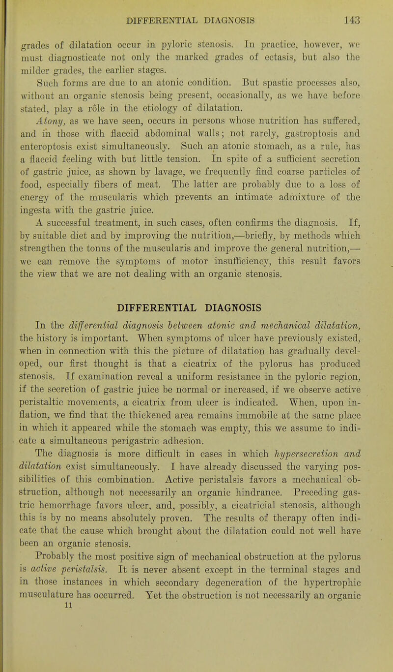 grades of dilatation occur in pyloric stenosis. In practice, however, we must diagnosticate not only the marked grades of ectasis, but also the milder grades, the earlier stages. Such forms are due to an atonic condition. But spastic processes also, without an organic stenosis being present, occasionally, as we have before stated, play a role in the etiology of dilatation. Atony, as we have seen, occurs in persons whose nutrition has suffered, and in those with flaccid abdominal walls; not rarely, gastroptosis and enteroptosis exist simultaneously. Such an atonic stomach, as a rule, has a flaccid feeling with but little tension. In spite of a sufficient secretion of gastric juice, as shown by lavage, we frequently find coarse particles of food, especially fibers of meat. The latter are probably due to a loss of energy of the muscularis which prevents an intimate admixture of the ingesta with the gastric juice. A successful treatment, in such cases, often confirms the diagnosis. If, by suitable diet and by improving the nutrition,—briefly, by methods which strengthen the tonus of the muscularis and improve the general nutrition,— we can remove the symptoms of motor insufficiency, this result favors the view that we are not dealing with an organic stenosis. DIFFERENTIAL DIAGNOSIS In th-e differential diagnosis between atonic and mechanical dilatation, the history is important. When symptoms of ulcer have previously existed, when in connection with this the picture of dilatation has gradually devel- oped, our first thought is that a cicatrix of the pylorus has produced stenosis. If examination reveal a uniform resistance in the pyloric region, if the secretion of gastric juice be normal or increased, if we observe active peristaltic movements, a cicatrix from ulcer is indicated. When, upon in- flation, we find that the thickened area remains immobile at the same place in which it appeared while the stomach was empty, this we assume to indi- cate a simultaneous perigastric adhesion. The diagnosis is more difficult in cases in which hypersecretion and dilatation exist simultaneously. I have already discussed the varying pos- sibilities of this combination. Active peristalsis favors a mechanical ob- struction, although not necessarily an organic hindrance. Preceding gas- tric hemorrhage favors ulcer, and, possibly, a cicatricial stenosis, although this is by no means absolutely proven. The results of therapy often indi- cate that the cause which brought about the dilatation could not well have been an organic stenosis. Probably the most positive sign of mechanical obstruction at the pylorus is active peristalsis. It is never absent except in the terminal stages and in those instances in which secondary degeneration of the hypertrophic musculature has occurred. Yet the obstruction is not necessarily an organic 11