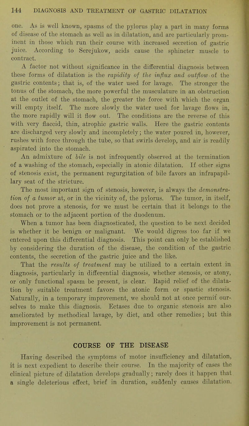 one. As is well known, spasms of the pylorus play a part in many forms of disease of the stomach as well as in dilatation, and are particularly prom- inent in those which run their course with increased secretion of gastric Juice. According to Serejukow, acids cause the sphincter muscle to contract. A factor not without significance in the differential diagnosis between these forms of dilatation is the rapidity of the influx and outflow oi the gastric contents; that is, of the water used for lavage. The stronger the tonus of the stomach, the more powerful the musculature in an obstruction at the outlet of the stomach, the greater the force with which the organ will empty itself. The more slowly the water used for lavage flows in, the more rapidly will it flow out. The conditions are the reverse of this with very flaccid, thin, atrophic gastric walls. Here the gastric contents are discharged very slowly and incompletely; the water poured in, however, rushes with force through the tube, so that swirls develop, and air is readily aspirated into the stomach. An admixture of bile is not infrequently observed at the termination of a washing of the stomach, especially in atonic dilatation. If other signs of stenosis exist, the permanent regurgitation of bile favors an infrapapil- lary seat of the stricture. The most important sign of stenosis, however, is always the demonstra- tion of a tumor at, or in the vicinity of, the pylorus. The tumor, in itself, does not prove a stenosis, for we must be certain that it belongs to the stomach or to the adjacent portion of the duodenum. When a tumor has been diagnosticated, the question to be next decided is whether it be benign or malignant. We would digress too far if we entered upon this differential diagnosis. This point can only be established by considering the duration of the disease, the condition of the gastric contents, the secretion of the gastric Juice and the like. That the results of treatment may be utilized to a certain extent in diagnosis, particularly in differential diagnosis, whether stenosis, or atony, or only functional spasm be present, is clear. Eapid relief of the dilata- tion by suitable treatment favors the atonic form or spastic stenosis. Naturally, in a temporary improvement, we should not at once permit our- selves to make this diagnosis. Ectases due to organic stenosis are also ameliorated by methodical lavage, by diet, and other remedies; but this improvement is not permanent. COURSE OF THE DISEASE Having described the symptoms of motor insufficiency and dilatation, it is next expedient to describe their course. In the majority of cases the clinical picture of dilatation develops gradually; rarely does it happen that a single deleterious effect, brief in duration, suddenly causes dilatation.