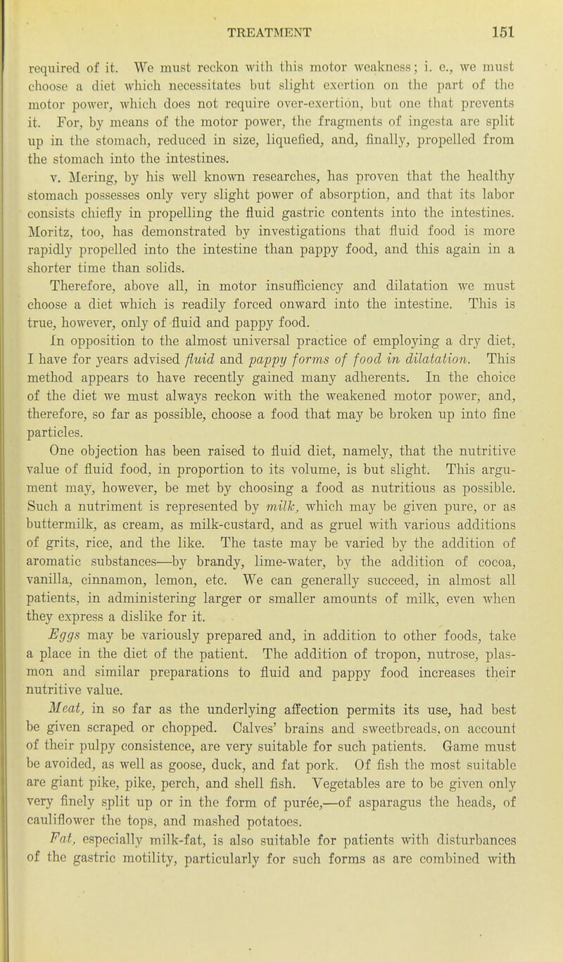 required of it. We must reckon with this motor weakness; i. e., we must choose a diet which necessitates but slight exertion on the part of the motor power, which does not require over-exertion, but one that prevents it. For, by means of the motor power, the fragments of ingesta are split up in the stomach, reduced in size, liquefied, and, finally, propelled from the stomach into the intestines. V. Mering, by his well kno-rni researches, has proven that the healthy stomach possesses only very slight power of absorption, and that its labor consists chiefly in propelling the fluid gastric contents into the intestines. Moritz, too, has demonstrated by investigations that fluid food is more rapidly propelled into the intestine than pappy food, and this again in a shorter time than solids. Therefore, above all, in motor insufficiency and dilatation we must choose a diet which is readily forced onward into the intestine. This is true, however, only of fluid and pappy food. In opposition to the almost universal practice of employing a dry diet, I have for years advised fluid and pappy forms of food in dilatation. This method appears to have recently gained many adherents. In the choice of the diet we must always reckon with the weakened motor power, and, therefore, so far as possible, choose a food that may be broken up into fine particles. One objection has been raised to fluid diet, namely, that the nutritive value of fluid food, in proportion to its volume, is but slight. This argu- ment may, however, be met by choosing a food as nutritious as possible. Such a nutriment is represented by milh, which may be given pure, or as buttermilk, as cream, as milk-custard, and as gruel with various additions of grits, rice, and the like. The taste may be varied by the addition of aromatic substances—^by brandy, lime-water, by the addition of cocoa, vanilla, cinnamon, lemon, etc. We can generally succeed, in almost all patients, in administering larger or smaller amounts of milk, even when they express a dislike for it. Eggs may be variously prepared and, in addition to other foods, take a place in the diet of the patient. The addition of tropon, nutrose, plas- mon and similar preparations to fluid and pappy food increases their nutritive value. Meat, in so far as the underlying affection permits its use, had best be given scraped or chopped. Calves' brains and sweetbreads, on account of their pulpy consistence, are very suitable for such patients. Game must be avoided, as well as goose, duck, and fat pork. Of fish the most suitable are giant pike, pike, perch, and shell fish. Vegetables are to be given only very finely split up or in the form of puree,—of asparagus the heads, of cauliflower the tops, and mashed potatoes. Fat, especially milk-fat, is also suitable for patients with disturbances of the gastric motility, particularly for such forms as are combined with