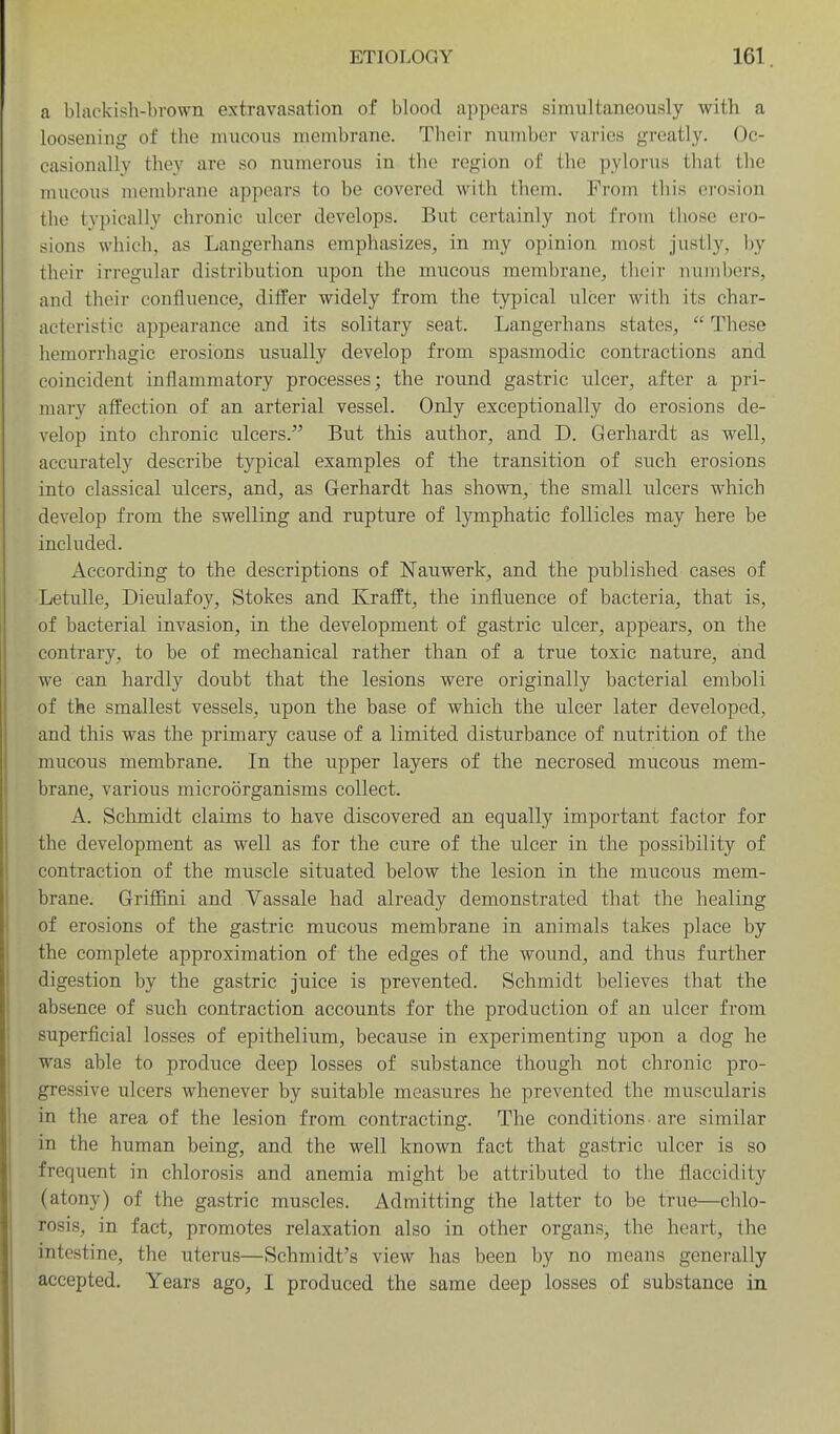 a blackish-brown extravasation of blood appears simultaneously with a loosening of the mucous membrane. Their number varies greatly. Oc- casionally they are so numerous in the region of the pylorus that the mucous membrane appears to be covered with them. From this erosion the typically chronic ulcer develops. But certainly not from those ero- sions which, as Langerhans emphasizes, in my opinion most justly, by their irregular distribution upon the mucous membrane, their numijers, and their confluence, diifer widely from the typical ulcer with its char- acteristic appearance and its solitary seat. Langerhans states,  These hemorrhagic erosions usually develop from spasmodic contractions and coincident inflammatory processes; the round gastric ulcer, after a pri- mary affection of an arterial vessel. Only exceptionally do erosions de- velop into chronic ulcers. But this author, and D. Gerhardt as well, accurately describe typical examples of the transition of such erosions into classical ulcers, and, as Gerhardt has shown, the small ulcers which develop from the swelling and rupture of lymphatic follicles may here be included. According to the descriptions of Nauwerk, and the published cases of Letulle, Dieulafoy, Stokes and Krafft, the influence of bacteria, that is, of bacterial invasion, in the development of gastric ulcer, appears, on the contrary, to be of mechanical rather than of a true toxic nature, and we can hardly doubt that the lesions were originally bacterial emboli of the smallest vessels, upon the base of which the ulcer later developed, and this was the primary cause of a limited disturbance of nutrition of the mucous membrane. In the upper layers of the necrosed mucous mem- brane, various microorganisms collect. A. Sclunidt claims to have discovered an equally important factor for the development as well as for the cure of the ulcer in the possibility of contraction of the muscle situated below the lesion in the mucous mem- brane. Griffini and Vassale had already demonstrated that the healing of erosions of the gastric mucous membrane in animals takes place by the complete approximation of the edges of the wound, and thus further digestion by the gastric juice is prevented. Schmidt believes that the absence of such contraction accounts for the production of an ulcer from superficial losses of epithelium, because in experimenting upon a dog he was able to produce deep losses of substance though not chronic pro- gressive ulcers whenever by suitable measures he prevented the muscularis in the area of the lesion from contracting. The conditions are similar in the human being, and the well known fact that gastric ulcer is so frequent in chlorosis and anemia might be attributed to the fiaccidity (atony) of the gastric muscles. Admitting the latter to be true—chlo- rosis, in fact, promotes relaxation also in other organs, the heart, the intestine, the uterus—Schmidt's view has been I)y no means generally accepted. Years ago, I produced the same deep losses of substance in
