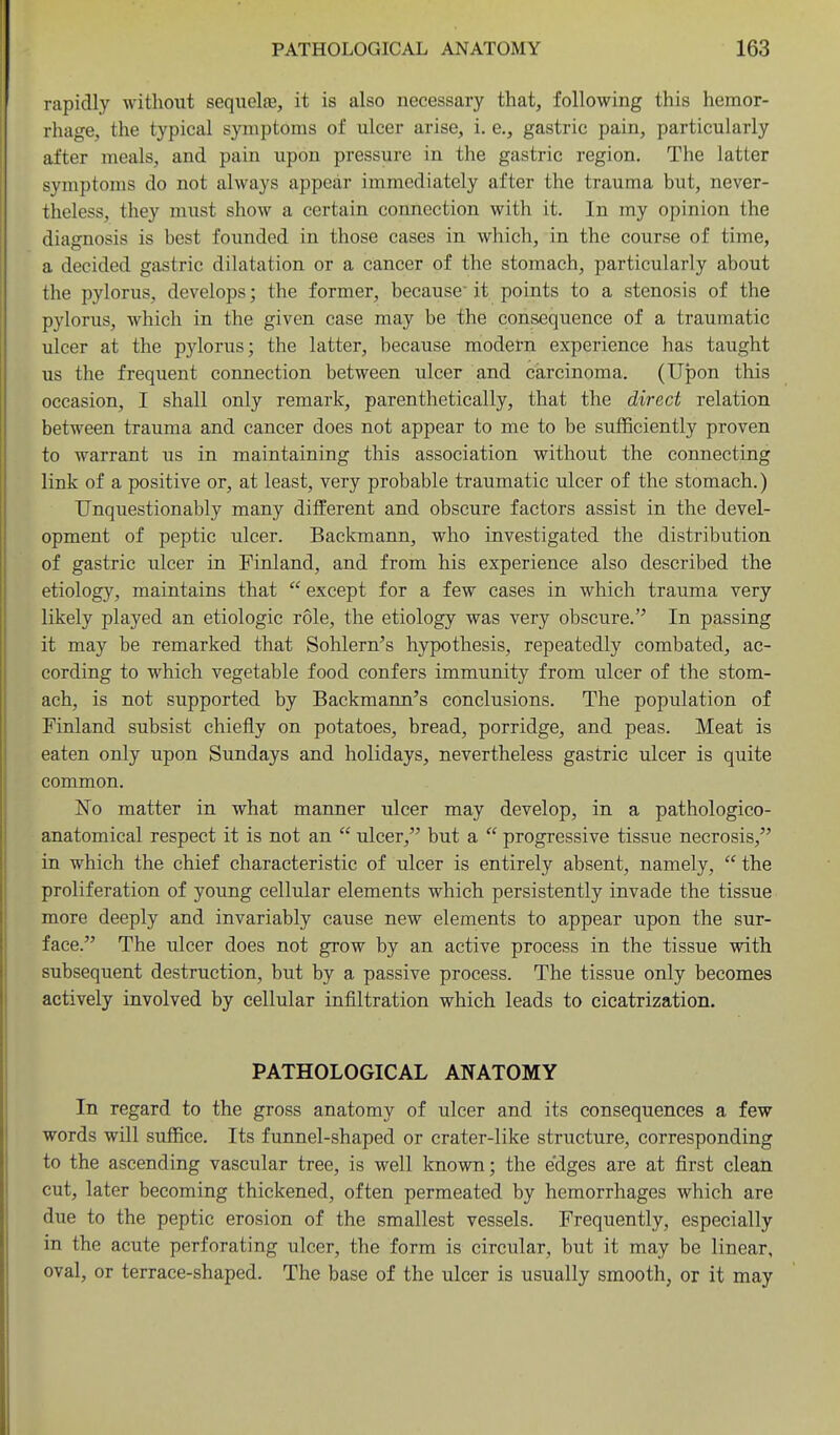 rapidly without sequelae, it is also necessary that, following this hemor- rhage, the typical symptoms of ulcer arise, i. e., gastric pain, particularly after meals, and pain upon pressure in the gastric region. The latter symptoms do not always appear immediately after the trauma but, never- theless, they must show a certain connection with it. In my opinion the diagnosis is best founded in those cases in which, in the course of time, a decided gastric dilatation or a cancer of the stomach, particularly about the pylorus, develops; the former, because' it points to a stenosis of the pylorus, which in the given case may be the consequence of a traumatic ulcer at the pylorus; the latter, because modem experience has taught us the frequent connection between ulcer and carcinoma. (Upon this occasion, I shall only remark, parenthetically, that the direct relation between trauma and cancer does not appear to me to be sufficiently proven to warrant us in maintaining this association without the connecting link of a positive or, at least, very probable traumatic ulcer of the stomach.) Unquestionably many different and obscure factors assist in the devel- opment of peptic ulcer. Backmann, who investigated the distribution of gastric ulcer in Finland, and from his experience also described the etiology, maintains that  except for a few cases in which trauma very likely played an etiologic role, the etiology was very obscure. In passing it may be remarked that Sohlern's hypothesis, repeatedly combated, ac- cording to which vegetable food confers immunity from ulcer of the stom- ach, is not supported by Backmann's conclusions. The population of Finland subsist chiefly on potatoes, bread, porridge, and peas. Meat is eaten only upon Sundays and holidays, nevertheless gastric ulcer is quite common. No matter in what manner ulcer may develop, in a pathologico- anatomical respect it is not an  ulcer, but a  progressive tissue necrosis, in which the chief characteristic of ulcer is entirely absent, namely,  the proliferation of young cellular elements which persistently invade the tissue more deeply and invariably cause new elements to appear upon the sur- face. The ulcer does not grow by an active process in the tissue with subsequent destruction, but by a passive process. The tissue only becomes actively involved by cellular infiltration which leads to cicatrization. PATHOLOGICAL ANATOMY In regard to the gross anatomy of ulcer and its consequences a few words will suffice. Its funnel-shaped or crater-like structure, corresponding to the ascending vascular tree, is well known; the edges are at first clean cut, later becoming thickened, often permeated by hemorrhages which are due to the peptic erosion of the smallest vessels. Frequently, especially in the acute perforating ulcer, the form is circular, but it may be linear, oval, or terrace-shaped. The base of the ulcer is usually smooth, or it may