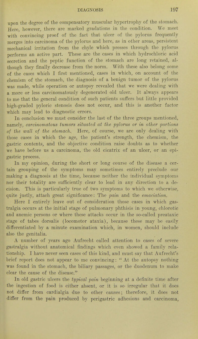 upon the degree of the compensatory muscular hypertrophy of the stomach. Here, however, there are marked gradations in the condition. We meet with convincing proof of the fact that ulcer of the pylorus frequently merges into carcinoma of the pylorus and here, as in other areas, persistent mechanical irritation from the chyle which presses through the pylorus performs an active part. These are the cases in which hydrochloric acid secretion and the peptic function of the stomach are long retained, al- though they finally decrease from the norm. With these also belong some of the cases which I first mentioned, cases in which, on account of the chemism of the stomach, the diagnosis of a benign tumor of the pylorus was made, while operation or autopsy revealed that we were dealing with a more or less carcinomatously degenerated old ulcer. It always appears to me that the general condition of such patients suffers but little provided high-graded pyloric stenosis does not occur, and this is another factor which may lead to diagnostic errors. In conclusion we must consider the last of the three groups mentioned, namely, carcinomatous tumors situated at the pylorus or in other portions of the wall of the stomach. Here, of course, we are only dealing with those cases in which the age, the patient's strength, the chemism, the gastric contents, and the objective condition raise doubts as to whether we have before us a carcinoma, the old cicatrix of an ulcer, or an epi- gastric process. In my opinion, during the short or long course of the disease a cer- tain grouping of the symptoms may sometimes entirely preclude our making a diagnosis at the time, because neither the individual symptoms nor their totality are sufficiently clear to lead in any direction to a de- cision. This is particularly true of two symptoms to which we otherwise, quite justly, attach great significance: The pain and the emaciation. Here I entirely leave out of consideration those cases in which gas- tralgia occurs at the initial stage of pulmonary phthisis in young, chlorotic and anemic persons or where these attacks occur in the so-called preataxic stage of tabes dorsalis (locomotor ataxia), because these may be easily differentiated by a minute examination which, in women, should include also the genitalia. A number of years ago Aufrecht called attention to cases of severe gastralgia without anatomical findings which even showed a family rela- tionship. I have never seen cases of this kind, and must say that Aufrecht's brief report does not appear to me convincing:  At the autopsy nothing was found in the stomach, the biliary passages, or the duodenum to make clear the cause of the disease. In old gastric ulcers the typical pain beginning at a definite time after the ingestion of food is either absent, or it is so irregular that it does not differ from cardialgia due to other causes; therefore, it does not differ from the pain produced by perigastric adhesions and carcinoma,