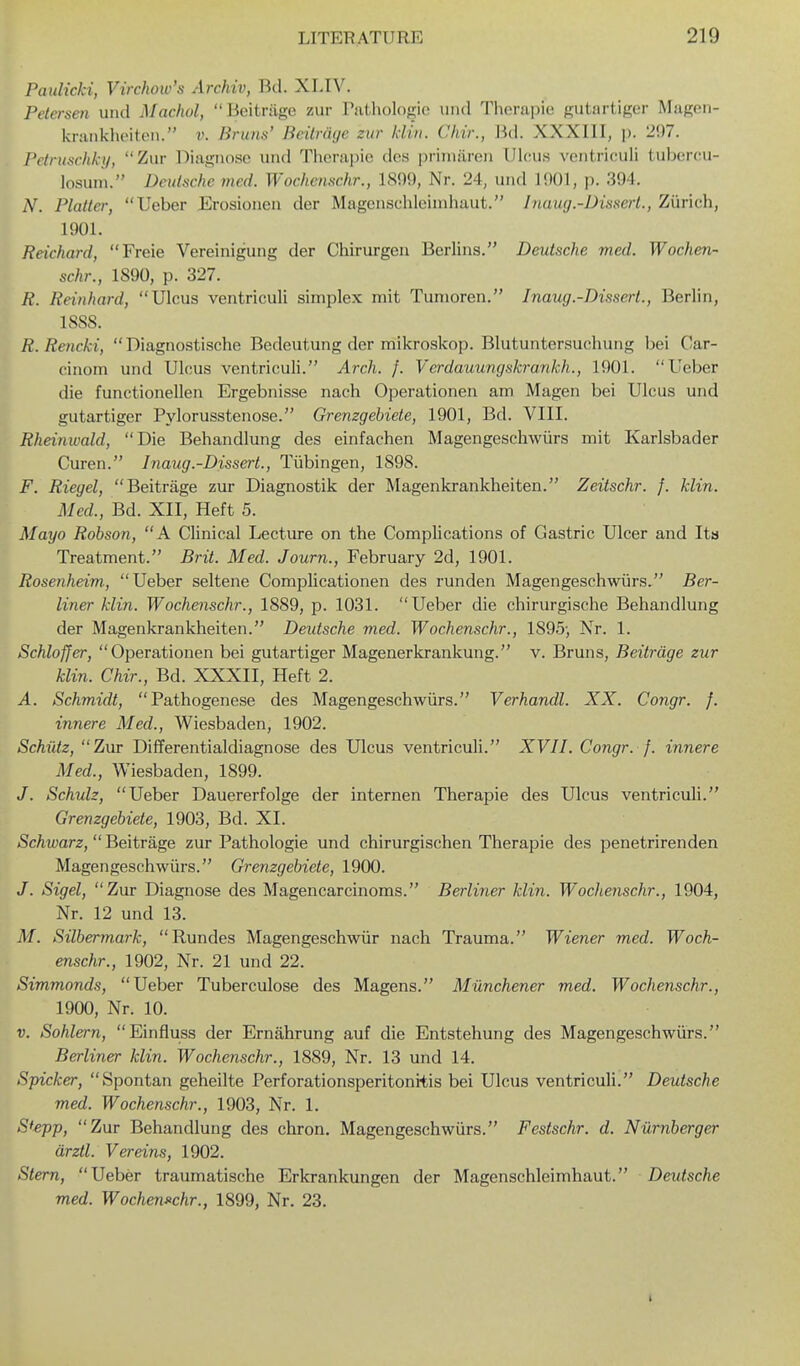 PauHcki, Virchow's Archiv, Bd. XLIV. Petersen und Machol, Beitriige zur Tathologie und Therapie gutartiger Magen- krankhpiten. v. Bruns' Beilraxje zur Idiii. Cliir., M. XXXIII, ]). 207. Pctruschk-i/, Zur Diagnose und Therapie dos |)i'iiniiren Ulcus ventriculi tubercu- losum. Deutsche mcd. Wochcnschr., 1S99, Nr. 24, und 1901, p. 394. N. Platter, Ueber Erosionen der Magensclileinihaut. Inaug.-Dissert., Zurich, 1901. Reichard, Freie Vereinigung der Chirurgen Berlins. Deutsche med. Wochen- schr., 1890, p. 327. R. Reinhard, Ulcus ventriculi simplex mit Tunioren. I naug.-Dissert., Berlin, ISSS. R.Rencki,  Diagnostische Bedeutung der mikroskop. Blutuntersuchung bei Car- cinom und Ulcus ventriculi. Arch. f. Verdauungskrankh., 1901. Ueber die functionellen Ergebnisse nach Operationen am Magen bei Ulcus und gutartiger Pylorusstenose. Grenzgebiete, 1901, Bd. VIII. Rheinivald, Die Behandlung des einfachen Magengeschwiirs mit Karlsbader Curen. Inaug.-Dissert., Tubingen, 1898. F. Riegel, Beitriige zur Diagnostik der Magenkrankheiten. Zeitschr. f. klin. Mcd., Bd. XII, Heft 5. Mayo Robson, A Clinical Lecture on the Complications of Gastric Ulcer and Ita Treatment. Brit. Med. Journ., February 2d, 1901. Rosenheim, Ueber seltene Complicationen des runden Magengeschwiirs. Ber- liner klin. Wochcnschr., 1889, p. 1031. Ueber die chirurgische Behandlung der Magenkrankheiten. Deidsche med. Wochcnschr., 1895-, Nr. 1. Schloffer, Operationen bei gutartiger Magenerkrankung. v. Bruns, Beitrdge zur klin. Chir., Bd. XXXII, Heft 2. A. Schmidt, Pathogenese des Magengeschwiirs. Verhandl. XX. Congr. f. innere Med., Wiesbaden, 1902. Schiitz, Zur Differentialdiagnose des Ulcus ventriculi. XVII. Congr. f. innere Med., Wiesbaden, 1899. J. Schulz, Ueber Dauererfolge der internen Therapie des Ulcus ventriculi. Grenzgebiete, 1903, Bd. XI. Schwarz, Beitrage zur Pathologie und chirurgischen Therapie des penetrirenden Magengeschwiirs. Grenzgebiete, 1900. J. Sigel, Zur Diagnose des Magencarcinoms. Berliner klin. Wochcnschr., 1904, Nr. 12 und 13. M. Silbermark, Rundes Magengeschwiir nach Trauma. Wiener med. Woch- cnschr., 1902, Nr. 21 und 22. Simmonds, Ueber Tuberculose des Magens. MUnchener med. Wochcnschr., 1900, Nr. 10. V. Sohlern, Einfluss der Ernahrung auf die Entstehung des Magengeschwiirs. Berliner klin. Wochcnschr., 1889, Nr. 13 und 14. Spicker, Spontan geheilte Perforationsperitonitis bei Ulcus ventriculi. Deutsche med. Wochenschr., 1903, Nr. 1. Sfepp, Zur Behandlung des chron. Magengeschwiirs. Festschr. d. Niimberger arztl. Vereins, 1902. Stem, Ueber traumatische Erkrankungen der Magenschleimhaut. Deutsche med. WochenJ>chr., 1899, Nr. 23.