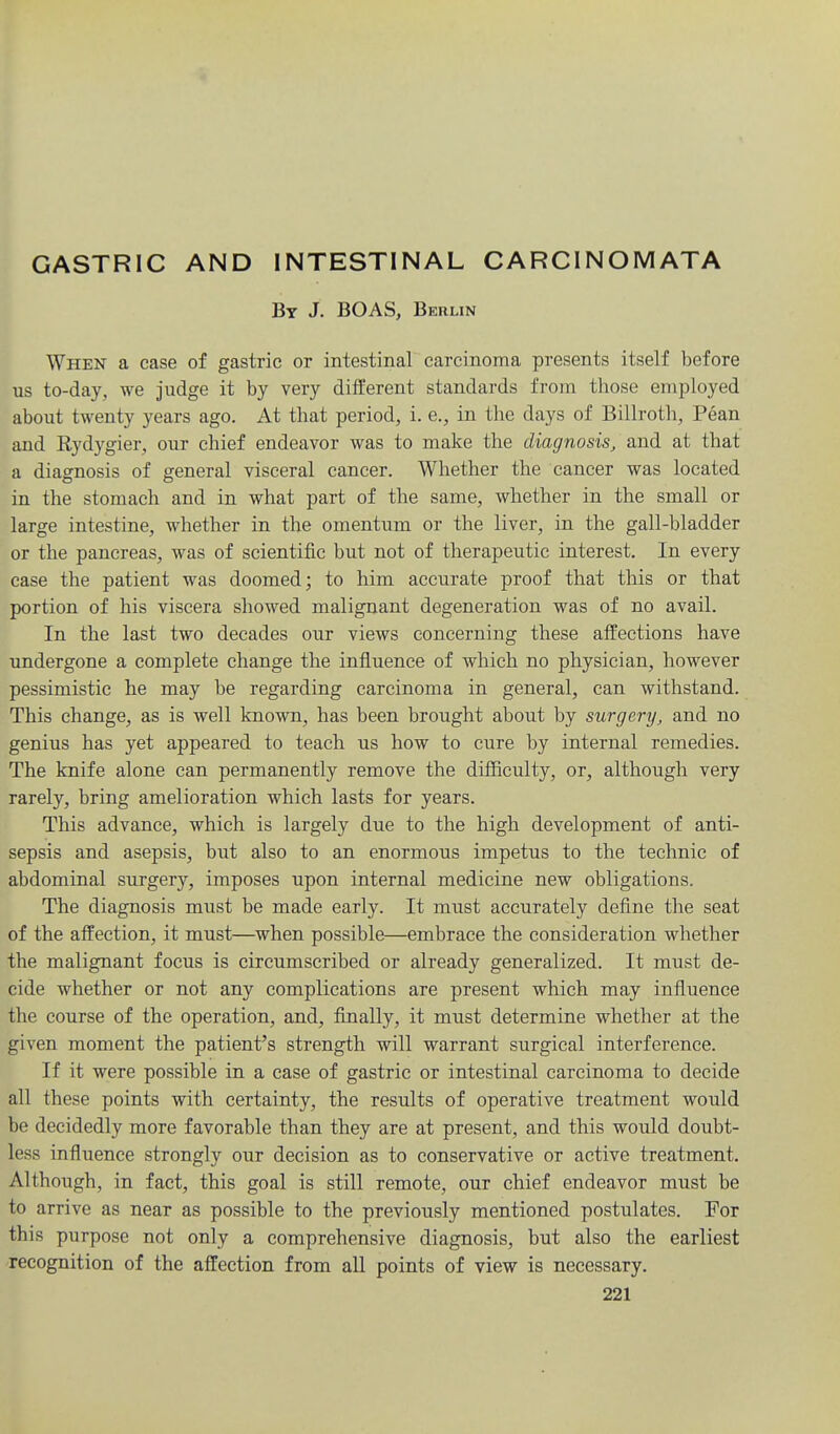 GASTRIC AND INTESTINAL CARCINOMATA Bt J. BOAS, Berlin When a case of gastric or intestinal carcinoma presents itself before us to-day, we judge it by very different standards from those employed about twenty years ago. At that period, i. e., in the days of Billrotli, Pean and Rydygier, our chief endeavor was to make the diagnosis, and at that a diagnosis of general visceral cancer. Whether the cancer was located in the stomach and in what part of the same, whether in the small or large intestine, whether in the omentum or the liver, in the gall-bladder or the pancreas, was of scientific but not of therapeutic interest. In every case the patient was doomed; to him accurate proof that this or that portion of his viscera showed malignant degeneration was of no avail. In the last two decades our views concerning these affections have undergone a complete change the influence of which no physician, however pessimistic he may be regarding carcinoma in general, can withstand. This change, as is well known, has been brought about by surgery, and no genius has yet appeared to teach us how to cure by internal remedies. The knife alone can permanently remove the difficulty, or, although very rarely, bring amelioration which lasts for years. This advance, which is largely due to the high development of anti- sepsis and asepsis, but also to an enormous impetus to the technic of abdominal surgery, imposes upon internal medicine new obligations. The diagnosis must be made early. It must accurately define the seat of the affection, it must—when possible—embrace the consideration whether the malignant focus is circumscribed or already generalized. It must de- cide whether or not any complications are present which may infiuence the course of the operation, and, finally, it must determine whether at the given moment the patient's strength will warrant surgical interference. If it were possible in a case of gastric or intestinal carcinoma to decide all these points with certainty, the results of operative treatment would be decidedly more favorable than they are at present, and this would doubt- less influence strongly our decision as to conservative or active treatment. Although, in fact, this goal is still remote, our chief endeavor must be to arrive as near as possible to the previously mentioned postulates. For this purpose not only a comprehensive diagnosis, but also the earliest recognition of the affection from all points of view is necessary.