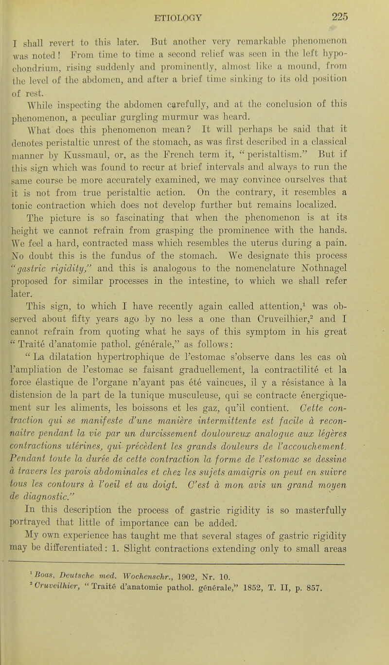 T shall revert to this later. But another very remarkable phenomenon was noted! From time to time a second relief was seen in iiu! iol't liypo- clioudrium, rising suddenly and prominently, almost liia; a mound, from tiie level of the abdomen, and after a brief time sinking to its old position of rest. While inspecting the abdomen carefully, and at tlic conclusion of this phenomenon, a peculiar gurgling murmur was heard. What does this phenomenon mean? It will perhaps be said that it denotes peristaltic unrest of the stomach, as was first described in a classical numner by Kussmaul, or, as the French term it,  peristaltism. But if this sign which was found to recur at brief intervals and always to run the same course be more accurately examined, we may convince ourselves that it is not from true peristaltic action. On the contrary, it resembles a tonic contraction which does not develop further but remains localized. The picture is so fascinating that when the phenomenon is at its height we cannot refrain from grasping the prominence with the hands. We feel a hard, contracted mass which resembles the uterus during a pain. Xo doubt this is the fundus of the stomach. We designate this process gastric rigidity/' and this is analogous to the nomenclature Nothnagel proposed for similar processes in the intestine, to which we shall refer later. This sign, to which I have recently again called attention,'^ was ob- served about fifty years ago by no less a one than Cruveilhier,^ and I cannot refrain from quoting what he says of this symptom in his great  Traite d'anatpmie pathol. generale, as follows:  La dilatation hypertrophique de I'estomac s'observe dans les cas oil I'ampliation de I'estomac se faisant graduellement, la contractilite et la force elastique de I'organe n'ayant pas ete vaincues, il y a resistance a la distension de la part de la tunique musculeuse, qui se contracte energique- ment sur les aliments, les boissons et les gaz, qu'il contient. Cette con- traction qui se manifeste d'une maniere intermittente est facile a recon- naitre pendant la vie par un durcissement douloureux analogue aux legeres contractions uterines, qui precedent les grands doiileurs de Vaccouchement. Pendant toute la duree de cette contraction la forme de I'estomac se dessine a travers les parois abdominales et chez les sujets amaigris on peut en suivre tons les contours a I'oeil et au doigt. O'est a mon avis un grand moyen de diagnostic. In this description the process of gastric rigidity is so masterfully portrayed that little of importance can be added. My own experience has taught me that several stages of gastric rigidity may be differentiated: 1. Slight contractions extending only to small areas ^Boas, Deutsche med. Wochenschr., 1902, Nr. 10. ' Cruveilhier, Traite d'anatomie pathol. g6n6rale, 1852, T. II, p. 857.