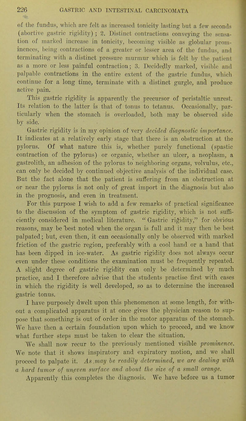 of the fundus, whicli are felt as increased tonicity lasting but a few seconds (abortive gastric rigidity) ; 2. Distinct contractions conveying the sensa- tion of marked increase in tonicity, becoming visible as gloI)ular prom- inences, bt!iiig contractions of a greater or lesser area of the fundus, and terminating with a distinct pressure murmur which is felt by the patient as a more or less painful contraction; 3. Decidedly marked, visiltlo and palpable contractions in the entire extent of the gastric fundus, which continue for a long time, terminate -^ith. a distinct gurgle, and produce active pain. This gastric rigidity is apparently the precursor of peristaltic unrest. Its relation to the latter is that of tonus to tetanus. Occasionally, par- ticxilarly when the stomach is overloaded, both may be observed side by side. Gastric rigidity is in my opinion of very decided diagnostic importance. It indicates at a relatively early stage that there is an obstruction at the pylorus. Of what nature this is, whether purely functional (spastic contraction of the pylorus) or organic, whether an ulcer, a neoplasm, a gastrolith, an adhesion of the pylorus to neighboring organs, volvulus, etc., can only be decided by continued objective analysis of the individual case. But the fact alone that the patient is suffering from an obstruction at or near the pylorus is not only of great import in the diagnosis but also in the prognosis, and even in treatment. For this purpose I wish to add a few remarks of practical significance to the discussion of the symptom of gastric rigidity, which is not suffi- ciently considered in medical literature.  Gastric rigidity, for obvious reasons, may be best noted when the organ is full and it may then be best palpated; but, even then, it can occasionally only be observed with marked friction of the gastric region, preferably with a cool hand or a hand that has been dipped in ice-water. As gastric rigidity does not always occur even under these conditions the examination must be frequently repeated. A slight degree of gastric rigidity can only be determined by much practice, and I therefore advise that the students practise first with cases in which the rigidity is well developed, so as to determine the increased gastric tonus. I have purposely dwelt upon this phenomenon at some length, for with- out a complicated apparatus it at once gives the physician reason to sup- pose that something is out of order in the motor apparatus of the stomach. We have then a certain foundation upon which to proceed, and we know what further steps must be taken to clear the situation. We shall now recur to the previously mentioned visible prominence. We note that it shows inspiratory and expiratory motion, and we shall proceed to palpate it. As .may he readily determined, we are dealing with a hard tumor of un,even surface and about the size of a small orange. Apparently this completes the diagnosis. We have before us a tumor