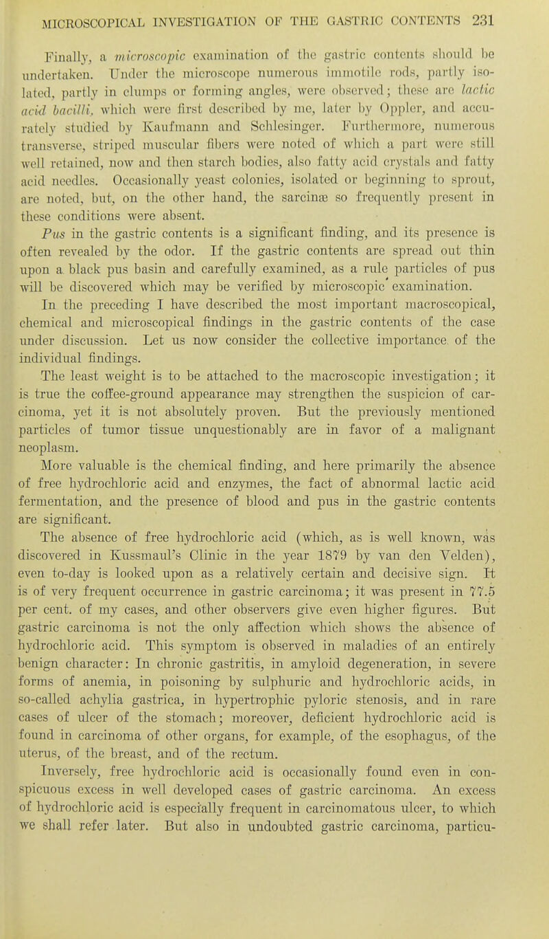 Finally, a microscopic examination of the gastric contents should be undertaken. Under the microscope numerous immotile rods, partly iso- lated, partly in clumps or forming angles, were observed; these are lactic acid bacilli, which were first described by me, laier by Oppler, and accu- rately studied by Kaufinann and Schlesiuger. Furthermore, numei-ous transverse, striped muscular fibers were noted of which a part were still well retained, now and then starch bodies, also fatty acid crystals and fatty acid needles. Occasionally yeast colonies, isolated or beginning to sprout, are noted, but, on the other hand, the sarcinae so frequently present in these conditions were absent. Pus in the gastric contents is a significant finding, and its presence is often revealed by the odor. If the gastric contents are spread out thin upon a black pus basin and carefully examined, as a rule particles of pus will be discovered which may be verified by microscopic examination. In the preceding I have described the most important macroscopical, chemical and microscopical findings in the gastric contents of the case under discussion. Let us now consider the collective importance, of the individual findings. The least weight is to be attached to the macroscopic investigation; it is true the coffee-ground appearance may strengthen the suspicion of car- cinoma, yet it is not absolutely proven. But the previously mentioned particles of tumor tissue unquestionably are in favor of a malignant neoplasm. More valuable is the chemical finding, and here primarily the absence of free hydrochloric acid and enzymes, the fact of abnormal lactic acid fermentation, and the presence of blood and pus in the gastric contents are significant. The absence of free hydrochloric acid (which, as is well known, was discovered in Kussmaul's Clinic in the year 1879 by van den Velden), even to-day is looked upon as a relatively certain and decisive sign. It is of very frequent occurrence in gastric carcinoma; it was present in 77.5 per cent, of my cases, and other observers give even higher figures. But gastric carcinoma is not the only atiection which shows the absence of hydrochloric acid. This symptom is observed in maladies of an entirely benign character: In chronic gastritis, in amyloid degeneration, in severe forms of anemia, in poisoning by sulphuric and hydrochloric acids, in so-called achylia gastrica, in hypertrophic pyloric stenosis, and in rare cases of ulcer of the stomach; moreover, deficient hydrochloric acid is found in carcinoma of other organs, for example, of the esophagus, of the uterus, of the breast, and of the rectum. Inversely, free hydrochloric acid is occasionally found even in con- spicuous excess in well developed cases of gastric carcinoma. An excess of hydrochloric acid is especially frequent in carcinomatous ulcer, to which we shall refer later. But also in undoubted gastric carcinoma, particu-