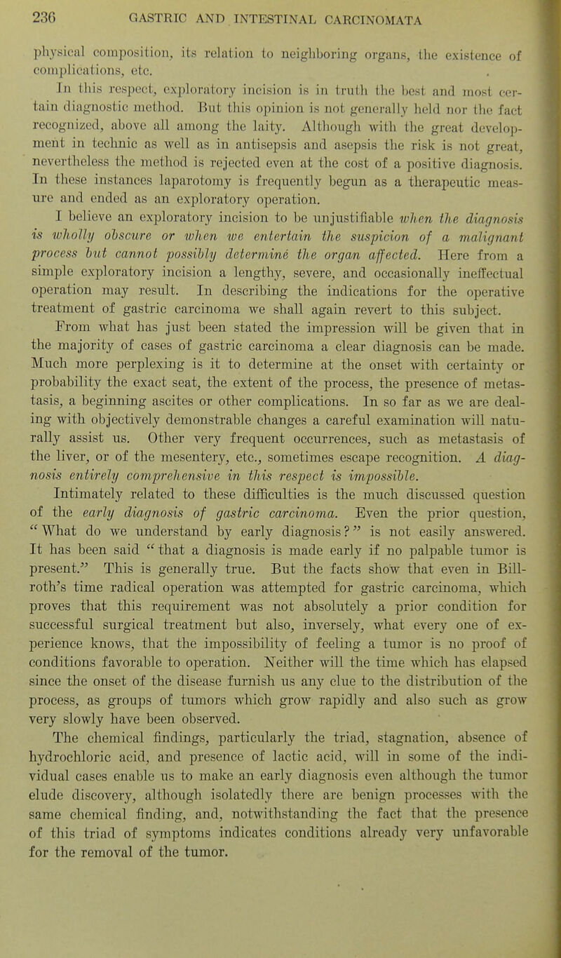 physical composition, its relation to neighboring organs, the existence of complications, etc. In this respect, exploratory incision is in truth tlie best and inost cei-- tain diagnostic method. But this opinion is not generally held nor the fact recognized, above all among the laity. Althougli with the great develo])- ment in teclinic as well as in antisepsis and asepsis the risk is not great, nevertheless the method is rejected even at the cost of a positive diagnosis. In these instances laparotomy is frequently begun as a therapeutic meas- ure and ended as an exploratory operation. I believe an exploratory incision to be unjustifiable when ilie diagnosis is wJioIly obscure or when we entertain the suspicion of a malignant process but cannot possibly determine the organ affected. Here from a simple exploratory incision, a lengthy, severe, and occasionally ineffectual operation may result. In describing the indications for the operative treatment of gastric carcinoma we shall again revert to this subject. From what has just been stated the impression wUl be given that in the majority of cases of gastric carcinoma a clear diagnosis can be made. Much more perplexing is it to determine at the onset with certainty or probability the exact seat, the extent of the process, the presence of metas- tasis, a beginning ascites or other complications. In so far as we are deal- ing with objectively demonstrable changes a careful examination will natu- rally assist us. Other very frequent occurrences, such as metastasis of the liver, or of the mesentery, etc., sometimes escape recognition. A diag- nosis entirely comprehensive in this respect is impossible. Intimately related to these difficulties is the much discussed question of the early diagnosis of gastric carcinoma. Even the prior question,  What do we understand by early diagnosis ? is not easily answered. It has been said  that a diagnosis is made early if no palpable tumor is present. This is generally true. But the facts show that even in Bill- roth's time radical operation was attempted for gastric carcinoma, wliich proves that this requirement was not absolutely a prior condition for successful surgical treatment but also, inversely, what every one of ex- perience knows, that the impossibility of feeling a tumor is no proof of conditions favorable to operation. Neither will the time which has elapsed since the onset of the disease furnish us any clue to the distribution of the process, as groups of tumors which grow rapidly and also such as grow very slowly have been observed. The chemical findings, particularly the triad, stagnation, absence of hydrochloric acid, and presence of lactic acid, will in some of the indi- vidual cases enable us to make an early diagnosis even although the tumor elude discovery, although isolatedly there are benign processes with the same chemical finding, and, notwithstanding the fact that the presence of this triad of symptoms indicates conditions already very unfavorable for the removal of the tumor.