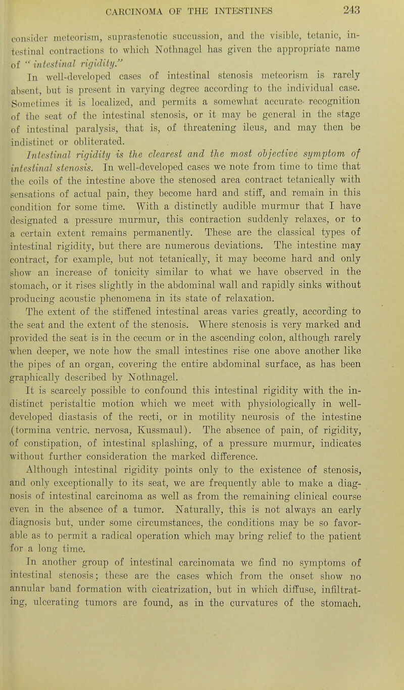 consider meteorism, suprastenotic succussion, and the visible, tetanic, in- testinal contractions to which Nothnagel has given the appropriate name of  intestinal rigidity. In well-developed cases of intestinal stenosis meteorism is rarely absent, but is present in varying degree according to the individual case. Sometimes it is localized, and permits a somewhat accurate- recognition of the seat of the intestinal stenosis, or it may be general in the stage of intestinal paralysis, that is, of threatening ileus, and may then be indistinct or obliterated. Intestinal rigidity is the clearest and the most objective symptom of intestinal stenosis. In well-developed cases we note from time to time that the coils of the intestine above the stenosed area contract tetanically with sensations of actual pain, they become hard and stiff, and remain in this condition for some time. With a distinctly audible murmur that I have designated a pressure murmur, this contraction suddenly relaxes, or to a certain extent remains permanently. These are the classical types of intestinal rigidit}^, but there are numerous deviations. The intestine may contract, for example, but not tetanically, it may become hard and only show an increase of tonicity similar to what we have observed in the stomach, or it rises slightly in the abdominal wall and rapidly sinks without producing acoustic phenomena in its state of relaxation. The extent of the stiifened intestinal areas varies greatly, according to the seat and the extent of the stenosis. Where stenosis is very marked and provided the seat is in the cecum or in the ascending colon, although rarely when deeper, we note how the small intestines rise one above another like the pipes of an organ, covering the entire abdominal surface, as has been graphically described by Nothnagel. It is scarcely possible to confound this intestinal rigidity with the in- distinct peristaltic motion which we meet with physiologically in well- developed diastasis of the recti, or in motility neurosis of the intestine (tormina ventric. nervosa, Kussmaul). The absence of pain, of rigidity, of constipation, of intestinal splashing, of a pressure murmur, indicates without further confsideration the marked difference. Although intestinal rigidity points only to the existence of stenosis, and only exceptionally to its seat, we are frequently able to make a diag- nosis of intestinal carcinoma as well as from the remaining clinical course even in the absence of a tumor. N'aturally, this is not always an early diagnosis but, under some circumstances, the conditions may be so favor- able as to permit a radical operation which may bring relief to the patient for a long time. In another group of intestinal carcinomata we find no symptoms of intestinal stenosis; these are the cases which from the onset show no annular band formation with cicatrization, but in which diffuse, infiltrat- ing, ulcerating tumors are found, as in the curvatures of the stomach.