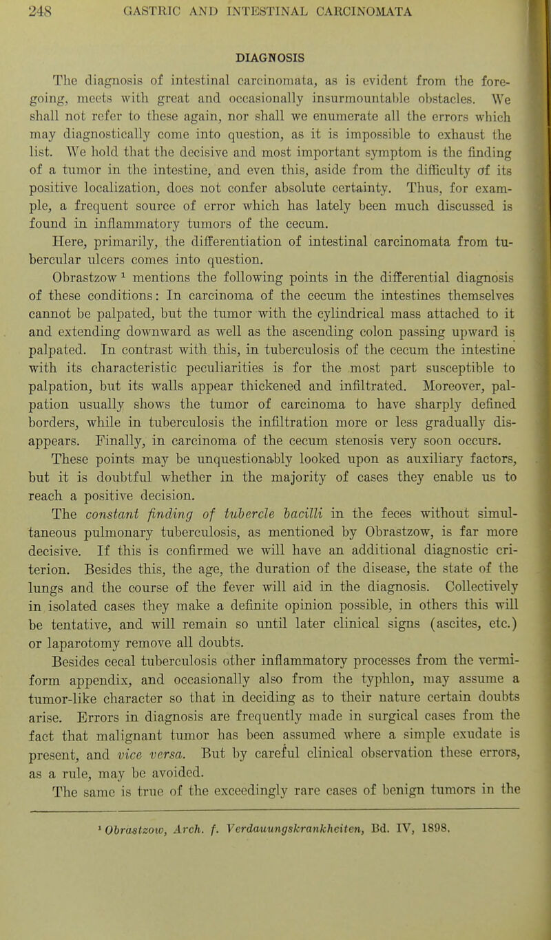 DIAGNOSIS The diagnosis of intestinal carcinomata, as is evident from the fore- going, meets with great and occasionally insurmountable obstacles. We shall not refer to these again, nor shall we enumerate all the errors which may diagnostically come into question, as it is impossible to exhaust the list. We hold that the decisive and most important symptom is the finding of a tumor in the intestine, and even this, aside from the difficulty of its positive localization, does not confer absolute certainty. Thus, for exam- ple, a frequent source of error which has lately been much discussed is found in inflammatory tumors of the cecum. Here, primarily, the differentiation of intestinal carcinomata from tu- bercular ulcers comes into question. Obrastzow ^ mentions the following points in the differential diagnosis of these conditions: In carcinoma of the cecum the intestines themselves cannot be palpated, but the tumor with the cylindrical mass attached to it and extending downward as well as the ascending colon passing upward is palpated. In contrast with this, in tuberculosis of the cecum the intestine with its characteristic peculiarities is for the most part susceptible to palpation, but its walls appear thickened and infiltrated. Moreover, pal- pation usually shows the tumor of carcinoma to have sharply defined borders, while in tuberculosis the infiltration more or less gradually dis- appears. Finally, in carcinoma of the cecum stenosis very soon occurs. These points may be unquestionably looked upon as auxiliary factors, but it is doubtful whether in the majority of cases they enable us to reach a positive decision. The constant finding of tubercle hacilli in the feces without simul- taneous pulmonary tuberculosis, as mentioned by Obrastzow, is far more decisive. If this is confirmed we will have an additional diagnostic cri- terion. Besides this, the age, the duration of the disease, the state of the lungs and the course of the fever will aid in the diagnosis. Collectively in isolated cases they make a definite opinion possible, in others this will be tentative, and will remain so until later clinical signs (ascites, etc.) or laparotomy remove all doubts. Besides cecal tuberculosis other inflammatory processes from the vermi- form appendix, and occasionally also from the typhlon, may assume a tumor-like character so that in deciding as to their natiire certain doubts arise. Errors in diagnosis are frequently made in surgical cases from the fact that malignant tumor has been assumed where a simple exudate is present, and vice versa. But by careful clinical observation these errors, as a rule, may be avoided. The same is true of the exceedingly rare cases of benign tumors in the ^ Obrastzow, Arch. f. Verdauungskrankheiten, Bd. IV, 1898.