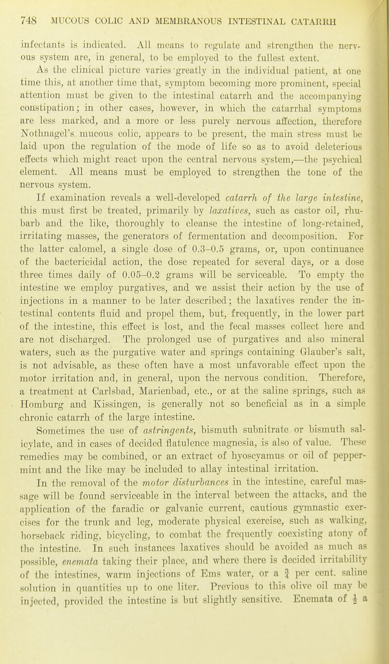 infc'ctants is indicated. All means to regulate and strengthen the nerv- ous system are, in general, to be employed to the fullest extent. As the clinical picture varies'greatly in the individual patient, at one time this, at another time that, symptom becoming more prominent, special attention must be given to the intestinal catarrh, and the accompanying constipation; in other cases, however, in wliich the catarrhal symptoms are less marked, and a more or less jjurely nervous aHection, therefore Nothnagel's mucous colic, appears to be present, the main stress must be laid upon the regulation of the mode of life so as to avoid deleterious effects which might react upon the central nervous system,—the psychical element. All means must be employed to strengthen the tone of the nervous system. If examination reveals a well-developed catarrh of the large intestine, this must first be treated, primarily by laxatives, such as castor oil, rhu- barb and the like, thoroughly to cleanse the intestine of long-retained, irritating masses, the generators of fermentation and decomposition. For the latter calomel, a single dose of 0.3-0.5 grams, or, upon continuance of the bactericidal action, the dose repeated for several days, or a dose three times daily of 0.05-0.2 grams will be serviceable. To empty the intestine we employ purgatives, and we assist their action by the use of injections in a manner to be later described; the laxatives render the in- testinal contents fluid and propel them, but, frequently, in the lower part of the intestine, this effect is lost, and the fecal masses collect here and are not discharged. The prolonged use of purgatives and also mineral waters, such as the purgative water and springs containing Glauber's salt, is not advisable, as these often have a most unfavorable effect upon the motor irritation and, in general, upon the nervous condition. Therefore, a treatment at Carlsbad, Marienbad, etc., or at the saline springs, such as Homburg and Kissingen, is generally not so beneficial as in a simple chronic catarrh of the large intestine. Sometimes the use of astringents, bismuth subnitrate or bismuth sal- icylate, and in cases of decided flatulence magnesia, is also of value. These remedies may be combined, or an extract of hyoscyamus or oil of pepper- mint and the like may be included to allay intestinal irritation. In the removal of the motor disturbances in the intestine, careful mas- sage will be found serviceable in the interval between the attacks, and the application of the faradic or galvanic current, cautious gjannastic exer- cises for the trunk and leg, moderate physical exercise, such as walking, horseback riding, bicycling, to combat the frequently coexisting atony of the intestine. In such instances laxatives should be avoided as much as possible, enemata taking their place, and where there is decided irritability of the intestines, warm injections of Ems water, or a f per cent, saline solution in quantities up to one liter. Previous to this olive oil may be injected, provided the intestine is but slightly sensitive. Enemata of | a