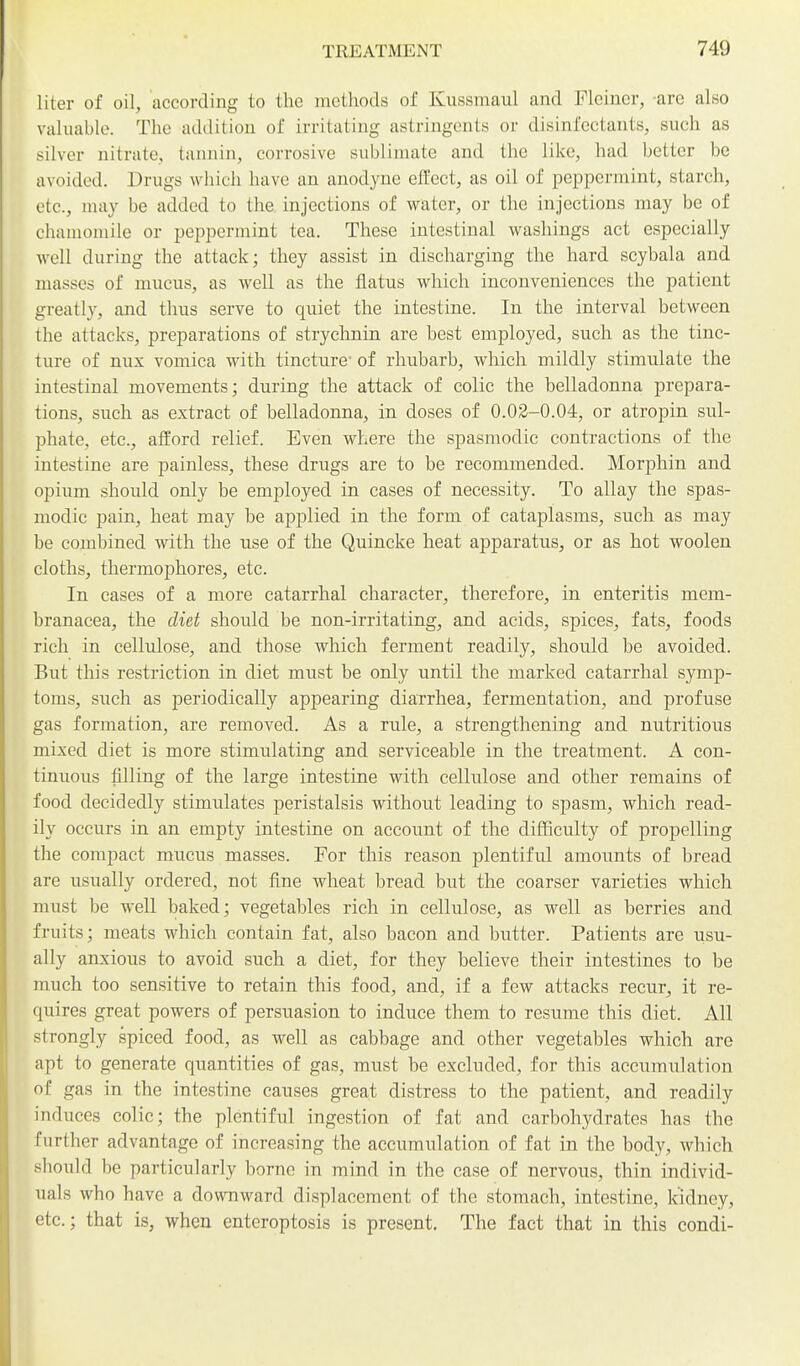 liter of oil, according to the methods of Kussmaul and Fleiner, -are also valuable. The addition of irritating astringents or disinfectants, such as silver nitrate, tannin, corrosive sublimate and the like, had better be avoided. Drugs which have an anodyne effect, as oil of peppermint, starch, etc., may be added to the injections of water, or the injections may be of chamomile or peppermint tea. These intestinal washings act especially well during the attack; they assist in discharging the hard scybala and masses of mucus, as well as the flatus which inconveniences the patient greatly, and thus serve to quiet the intestine. In the interval between the attacks, preparations of strychnin are best employed, such as the tinc- ture of nux vomica with tincture' of rhubarb, which mildly stimulate the intestinal movements; during the attack of colic the belladonna prepara- tions, such as extract of belladonna, in doses of 0.02-0.04, or atropin sul- phate, etc., afford relief. Even where the spasmodic contractions of the intestine are painless, these drugs are to be recommended. Morphin and opium should only be employed in cases of necessity. To allay the spas- modic pain, heat may be applied in the form of cataplasms, such as may be combined with the use of the Quincke heat apparatus, or as hot woolen cloths, thermophores, etc. In cases of a more catarrhal character, therefore, in enteritis mem- branacea, the diet should be non-irritating, and acids, spices, fats, foods rich in cellulose, and those which ferment readily, should be avoided. But this restriction in diet must be only until the marked catarrhal symp- toms, such as periodically appearing diarrhea, fermentation, and profuse gas formation, are removed. As a rule, a strengthening and nutritious mixed diet is more stimulating and serviceable in the treatment. A con- tinuous filling of the large intestine with cellulose and other remains of food decidedly stimulates peristalsis without leading to spasm, which read- ily occurs in an empty intestine on account of the difficulty of propelling the compact mucus masses. For this reason plentiful amounts of bread are usually ordered, not fine wheat bread but the coarser varieties which must be well baked; vegetables rich in cellulose, as well as herries and fruits; meats which contain fat, also bacon and butter. Patients are usu- ally anxious to avoid such a diet, for they believe their intestines to be much too sensitive to retain this food, and, if a few attacks recur, it re- quires great powers of persuasion to induce them to resume this diet. All strongly spiced food, as well as cabbage and other vegetables which are apt to generate quantities of gas, must be excluded, for this accumulation of gas in the intestine causes great distress to the patient, and readily induces colic; the plentiful ingestion of fat and carbohydrates has the further advantage of increasing the accumulation of fat in the body, which should be particularly borne in mind in the case of nervous, thin individ- uals who have a downward displacement of the stomach, intestine, kidney, etc.; that is, when enteroptosis is present. The fact that in this condi-