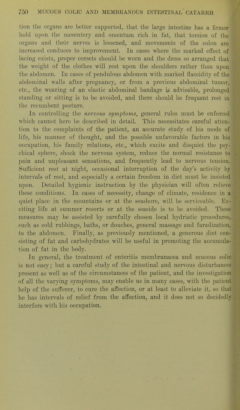 tion the organs are better supported, that the large intestine has a firmer hold upon the mesentery and omentum rich in fat, that torsion of the organs and their nerves is lessened, and movements of the colon are increased conduces to improvement. In cases where the marked effect of lacing exists, proper corsets should be worn and the dress so arranged that the weight of the clothes will rest upon the shoulders rather than upon the abdomen. In cases of pendulous abdomen with marked flaccidity of the abdominal walls after pregnancy, or from a previous abdominal tumor, etc., the wearing of an elastic abdominal bandage is advisable, prolonged standing or sitting is to be avoided, and there should be frequent rest in the recumbent posture. In controlling the nervous symptoms, general rules must be enforced which cannot here be described in detail. This necessitates careful atten- tion to the complaints of the patient, an accurate study of his mode of life, his manner of thought, and the possible unfavorable factors in his occupation, his family relations, etc., which excite and disquiet the psy- chical sphere, shock the nervous system, reduce the normal resistance to pain and unpleasant sensations, and frequently lead to nervous tension. Sufficient rest at night, occasional interruption of the day's activity by intervals of rest, and especially a certain freedom in diet must be insisted upon. Detailed hygienic instruction by the physician will often relieve these conditions. In cases of necessity, change of climate, residence in a quiet place in the mountains or at the seashore, will be serviceable. Ex- citing life at summer resorts or at the seaside is to be avoided. These measures may be assisted by carefully chosen local hydriatic procedures, such as cold rubbings, baths, or douches, general massage and faradization, to the abdomen. Finally, as previously mentioned, a generous diet con- sisting of fat and carbohydrates will be useful in promoting the accumula- tion of fat in the body. In general, the treatment of enteritis membranacea and mucous colic is not easy; but a careful study of the intestinal and nervous disturbances present as well as of the circumstances of the patient, and the investigation of all the varying symptoms, may enable us in many cases, with the patient help of the sufferer, to cure the affection, or at least to alleviate it, so that he has intervals of relief from the affection, and it does not so decidedly interfere with his occupation.