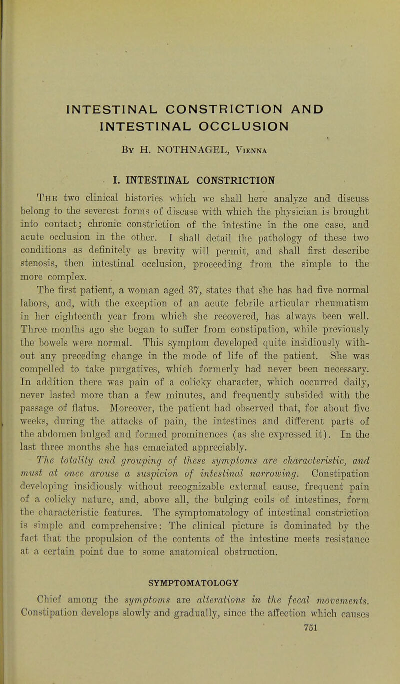 INTESTINAL CONSTRICTION AND INTESTINAL OCCLUSION By H. NOTHNAGEL, Vienna I. INTESTINAL CONSTRICTION The two clinical histories which we shall here analyze and discuss belong to the severest forms of disease with which the physician is brought into contact ; chronic constriction of the intestine in the one case, and acute occlusion in the other. I shall detail the pathology of these two conditions as definitely as brevity will permit, and shall first describe stenosiS;, then intestinal occlusion, proceeding from the simple to the more complex. The first patient, a woman aged 37, states that she has had five normal labors, and, with the exception of an acute febrile articular rheumatism in her eighteenth year from which she recovered, has always been well. Three months ago she began to suffer from constipation, while previously the bowels were normal. This symptom developed quite insidiously with- out any preceding change in the mode of life of the patient. She was compelled to take purgatives, which formerly had never been necessary. In addition there was pain of a colicky character, which occurred daily, never lasted more than a few minutes, and frequently subsided with the passage of fiatus. Moreover, the patient had observed that, for about five weeks, during the attacks of pain, the intestines and different parts of the abdomen bulged and formed prominences (as she expressed it). In the last three months she has emaciated appreciably. The totality and grouping of these symptoms are characteristic, and must at once arouse a suspicion of intestinal narrowing. Constipation developing insidiously without recognizable external cause, frequent pain of a colicky nature, and, above all, the bulging coils of intestines, form the characteristic features. The symptomatology of intestinal constriction is simple and comprehensive: The clinical picture is dominated by the fact that the propulsion of the contents of the intestine meets resistance at a certain point due to some anatomical obstruction. SYMPTOMATOLOGY Chief among the symptoms are alterations in the fecal movements. Constipation develops slowly and gradually, since the affection which causes