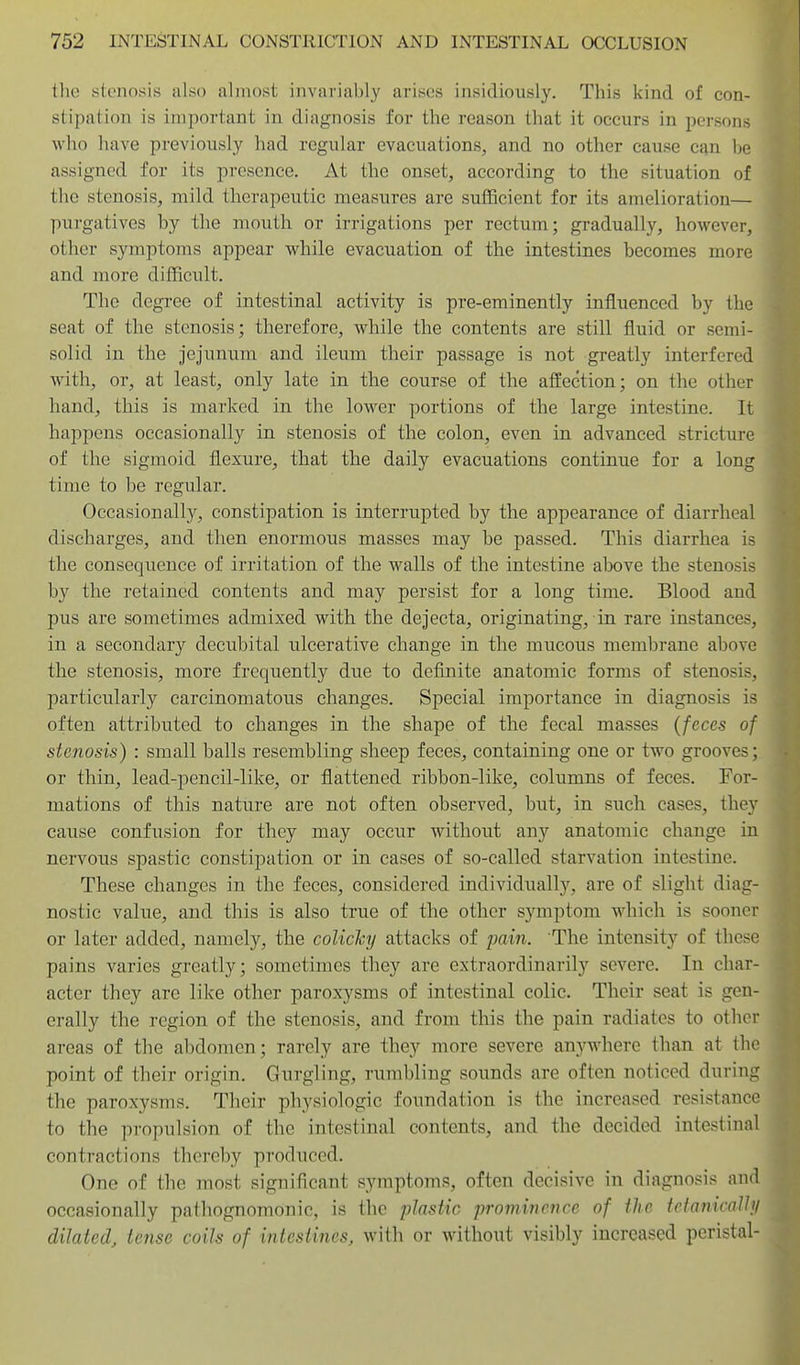 tlie stenosis also almost invariably avisos insidiously. This kind of con- stipation is important in diagnosis for the reason that it occurs in persons who have previously had regular evacuatioBS, and no other cause can be assigned for its presence. At the onset, according to the situation of the stenosis, mild therapeutic measures are suiBcient for its amelioration— purgatives by the mouth or irrigations per rectum; gradually, however, other symptoms appear while evacuation of the intestines becomes more and more difficult. The degree of intestinal activity is pre-eminently influenced by the seat of the stenosis; therefore, while the contents are still fluid or semi- solid in the jejunum and ileum their passage is not greatly interfered with, or, at least, only late in the course of the afl:ection; on the other hand, this is marked in the lower portions of the large intestine. It happens occasionally in stenosis of the colon, even in advanced stricture of the sigmoid flexure, that the daily evacuations continue for a long time to be regular. Occasionally, constipation is interrupted by the appearance of diarrheal discharges, and then enormous masses may be passed. This diarrhea is the consequence of irritation of the walls of the intestine above the stenosis by the retained contents and may persist for a long time. Blood and pus are sometimes admixed with the dejecta, originating, in rare instances, in a secondary decubital ulcerative change in the mucous membrane above the stenosis, more frequently due to definite anatomic forms of stenosis, particularly carcinomatous changes. Special importance in diagnosis is often attributed to changes in the shape of the fecal masses (feces of stenosis) : small balls resembling sheep feces, containing one or two grooves; or thin, lead-pencil-like, or flattened ribbon-like, columns of feces. For- mations of this nature are not often observed, but, in such cases, they cause confusion for they may occur without any anatomic change in nervous spastic constipation or in cases of so-called starvation intestine. These changes in the feces, considered individually, are of slight diag- nostic value, and this is also true of the other symptom which is sooner or later added, namely, the coliclcy attacks of pain. The intensity of these pains varies greatly; sometimes they are extraordinarily severe. In char- acter they are like other paroxysms of intestinal colic. Their seat is gen- erally the region of the stenosis, and from this the pain radiates to other areas of the abdomen; rarely are they more severe anywhere than at the point of their origin. Gurgling, rumbling sounds are often noticed during the paroxysms. Their physiologic foundation is the increased resistance to the propulsion of the intestinal contents, and the decided intestinal contractions thereby produced. One of the most significant symptoms, often decisive in diagnosis and occasionally pathognomonic, is the plastic prominence of the tctanicalhj dilated, tense coils of intestines, with or without visibly increased peristal-
