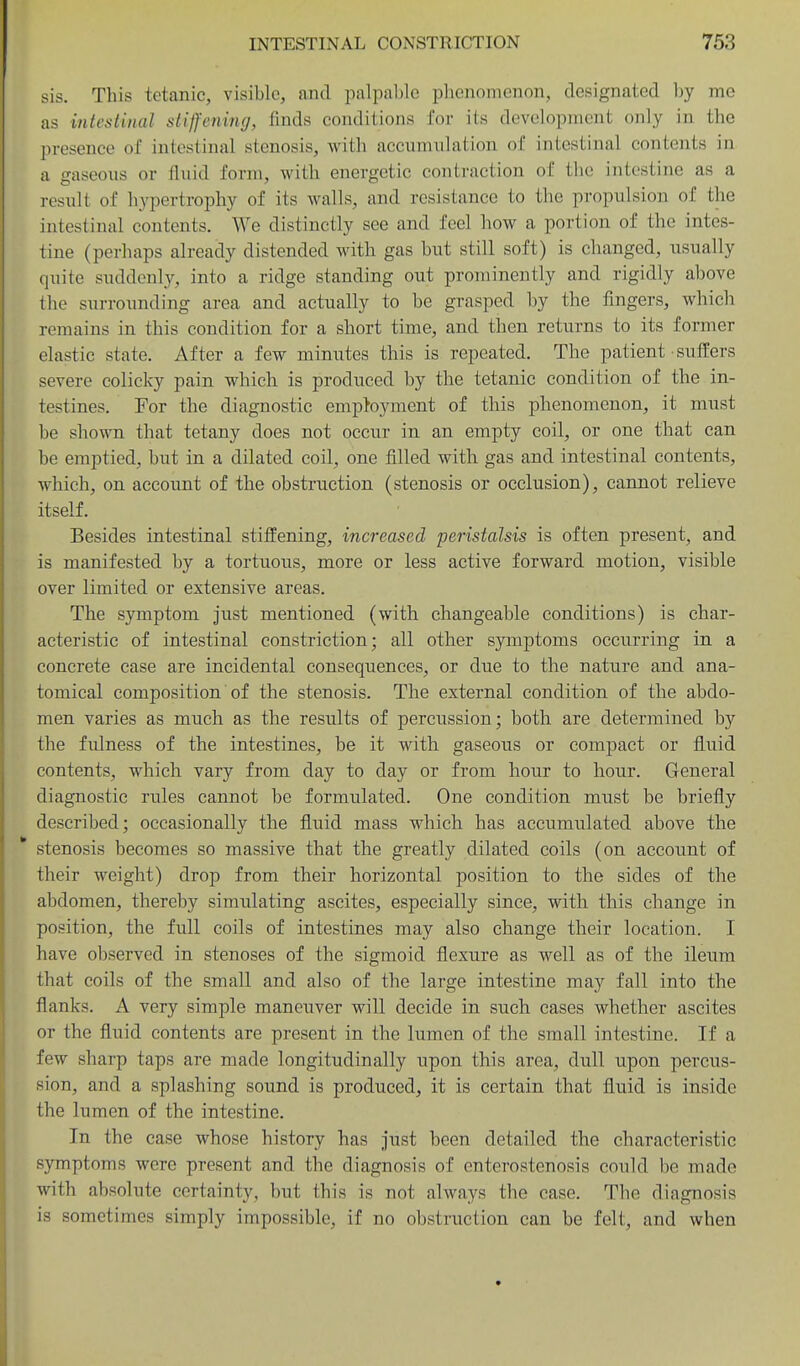 sis. This tetanic, visible, and palpal)lc phenomenon, designated Ijy mo as intestinal stiffening, finds condilions for its development only in the presence of intestinal stenosis, with accumulation of intestinal contents in a gaseous or fluid form, with energetic contraction of the intestine as a result of hypertrophy of its walls, and resistance to the propulsion of the intestinal contents. We distinctly see and feel how a portion of the intes- tine (perhaps already distended with gas hut still soft) is changed, usually quite suddenly, into a ridge standing out prominently and rigidly above the surrounding area and actually to be grasped by the fingers, which remains in this condition for a short time, and then returns to its former elastic state. After a few minutes this is repeated. The patient ■ sufl'ers severe colicky pain which is produced by the tetanic condition of the in- testines. For the diagnostic employment of this phenomenon, it must be shown that tetany does not occur in an empty coil, or one that can be emptied, but in a dilated coil, one filled with gas and intestinal contents, which, on account of the obstruction (stenosis or occlusion), cannot relieve itself. Besides intestinal stiffening, increased peristalsis is often present, and is manifested by a tortuous, more or less active forward motion, visible over limited or extensive areas. The symptom just mentioned (with changeable conditions) is char- acteristic of intestinal constriction; all other symptoms occurring in a concrete case are incidental consequences, or due to the nature and ana- tomical composition of the stenosis. The external condition of the abdo- men varies as much as the results of percussion; both are determined by the fulness of the intestines, be it with gaseous or compact or fluid contents, which vary from day to day or from hour to hour. General diagnostic rules cannot be formulated. One condition miist be briefly described; occasionally the fluid mass which has accumulated above the * stenosis becomes so massive that the greatly dilated coils (on account of their weight) drop from their horizontal position to the sides of the abdomen, thereby simulating ascites, especially since, with this change in position, the full coils of intestines may also change their location. I have observed in stenoses of the sigmoid flexure as well as of the ileum that coils of the small and also of the large intestine may fall into the flanks. A very simple maneuver will decide in such cases whether ascites or the fluid contents are present in the lumen of the small intestine. If a few sharp taps are made longitudinally upon this area, dull upon percus- sion, and a splashing sound is produced, it is certain that fluid is inside the lumen of the intestine. In the case whose history has just been detailed the characteristic symptoms were present and the diagnosis of enterostenosis could be made with absolute certainty, but this is not always the case. The diagnosis is sometimes simply impossible, if no obstruction can be felt, and when