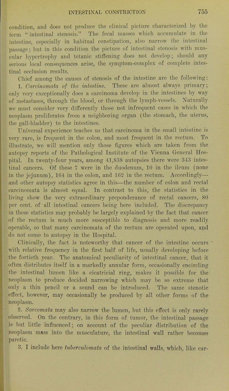 condition, and does not produce tlie clinical picture characterized by the term intestinal stenosis. The fecal masses which accumulate in the intestine, especially in habitual constipation, also narrow the intestinal passage; but in this condition the picture of intestinal stenosis with mus- cular hypertrophy and tetanic stiffening does not develop; should any serious local consequences arise, the symptom-complex of complete intes- tinal occlusion results. Chief among the causes of stenosis of the intestine are the following: 1. Carcinomata of the intestine. These are almost always primary; only very exceptionally does a carcinoma develop in the intestines by way of metastases, through the blood, or through the lymph-vessels. Naturally we must consider very differently those not infrequent cases in wdiich the neoplasm proliferates from a neighboring organ (the stomach, the uterus, the gall-bladder) to the intestines. Universal experience teaches us that carcinoma in the small intestine is very rare, is frequent in the colon, and most frequent in the rectum. To illustrate, we will mention only those figures which are taken from the autopsy reports of the Pathological Institute of the Vienna General Hos- pital. In twenty-four years, among 41,838 autopsies there were 343 intes- tinal cancers. Of these 7 were in the duodenum, 10 in the ileum (none in the jejunum), 164 in the colon, and 162 in the rectum. Accordingly— and other autopsy statistics agree in this—the number of colon and rectal carcinomata is almost equal. In contrast to this, the statistics in the living show the very extraordinary preponderance of rectal cancers, 80 per cent, of all intestinal cancers being here included. The discrepancy in these statistics may probably be largely explained by the fact that cancer of the rectum is much more susceptible to diagnosis and more readily operable, so that many carcinomata of the rectum are operated upon, and do not come to autopsy in the Hospital. Clinically, the fact is noteworthy that cancer of the intestine occurs ' with relative frequency in the first half of life, usually developing before the fortieth year. The anatomical peculiarity of intestinal cancer, that it often distributes itself in a markedly annular form, occasionally encircling the intestinal lumen like a cicatricial ring, makes it possible for the neoplasm to produce decided narrowing which may be so extreme that only a thin pencil or a sound can be introduced. The same stenotic effect, however, may occasionally be produced by all other forms of the neoplasm. 2. Sarcomata may also narrow the lumen, but this effect is only rarely observed. On the contrary, in this form of tumor, the intestinal passage is but little influenced; on account of the peculiar distribution of the neoplasm mass into the musculature, the intestinal wall rather becomes paretic. 3. I include here tuherculomata of the intestinal walls, which, like car-
