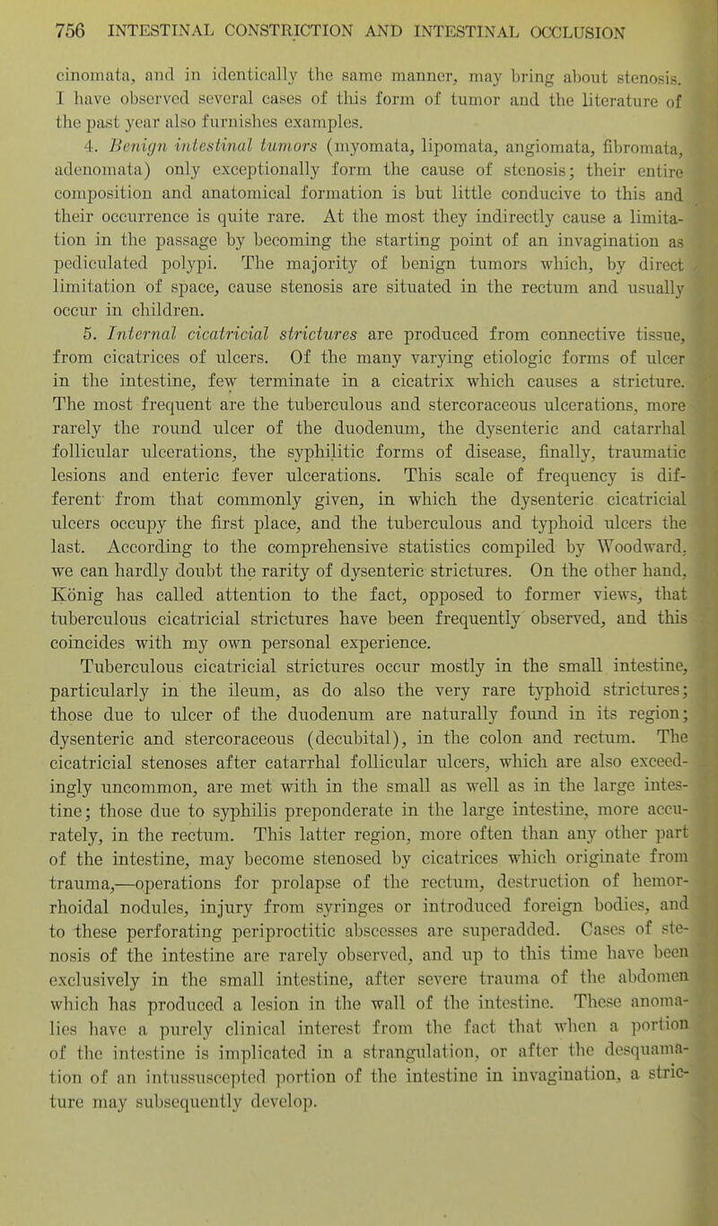 cinomata, and in identically the same manner^ may bring about stenosis. I have observed several cases of tliis form of tumor and the literature of the past year also furnishes examples. 4. Benign intestinal tumors (myomata^ lipomata, angiomata, fibromata, adenomata) only exceptionally form the cause of stenosis; their entire composition and anatomical formation is but little conducive to this and their occurrence is quite rare. At the most they indirectly cause a limita- tion in the passage by becoming the starting point of an invagination as pediculated polypi. The majority of benign tumors which, by direct limitation of space, cause stenosis are situated in the rectum and usually occur in children. 5. Internal cicatricial strictures are produced from connective tissue, from cicatrices of ulcers. Of the many varying etiologic forms of ulcer in the intestine, few terminate in a cicatrix which causes a stricture. The most frequent are the tuberculous and stercoraceous ulcerations, more rarely the round ulcer of the duodenum, the dysenteric and catarrhal follicular ulcerations, the syphilitic forms of disease, finally, traumatic lesions and enteric fever ulcerations. This scale of frequency is dif- ferent' from that commonly given, in which the dysenteric cicatricial ulcers occupy the first place, and the tuberculous and typhoid ulcers the last. According to the comprehensive statistics compiled by Woodward, we can hardly doubt the rarity of dysenteric strictures. On the other hand, Konig has called attention to the fact, opposed to former views, that tuberculous cicatricial strictures have been frequently observed, and this coincides with my own personal experience. Tuberculous cicatricial strictures occur mostly in the small intestine, particularly in the ileum, as do also the very rare typhoid strictures; those due to ulcer of the duodenum are naturally found in its region; dysenteric and stercoraceous (decubital), in the colon and rectum. The cicatricial stenoses after catarrhal follicular ulcers, which are also exceed- ingly uncommon, are met with in the small as well as in the large intes- tine; those due to syphilis preponderate in the large intestine, more accu- rately, in the rectum. This latter region, more often than any other part of the intestine, may become stenosed by cicatrices which originate from trauma,—operations for prolapse of the rectum, destruction of hemor- rhoidal nodules, injury from syringes or introduced foreign bodies, and to these perforating periproctitic abscesses are superadded. Cases of ste- nosis of the intestine are rarely observed, and up to this time have been exclusively in the small intestine, after severe trauma of the abdomen which has produced a lesion in the wall of the intestine. These anoma- lies have a purely clinical interest from the fact that when a portion of the intestine is implicated in a strangulation, or after the desquama- tion of an intusRusceptod portion of the intestine in invagination, a stric- ture may subsequently develop.
