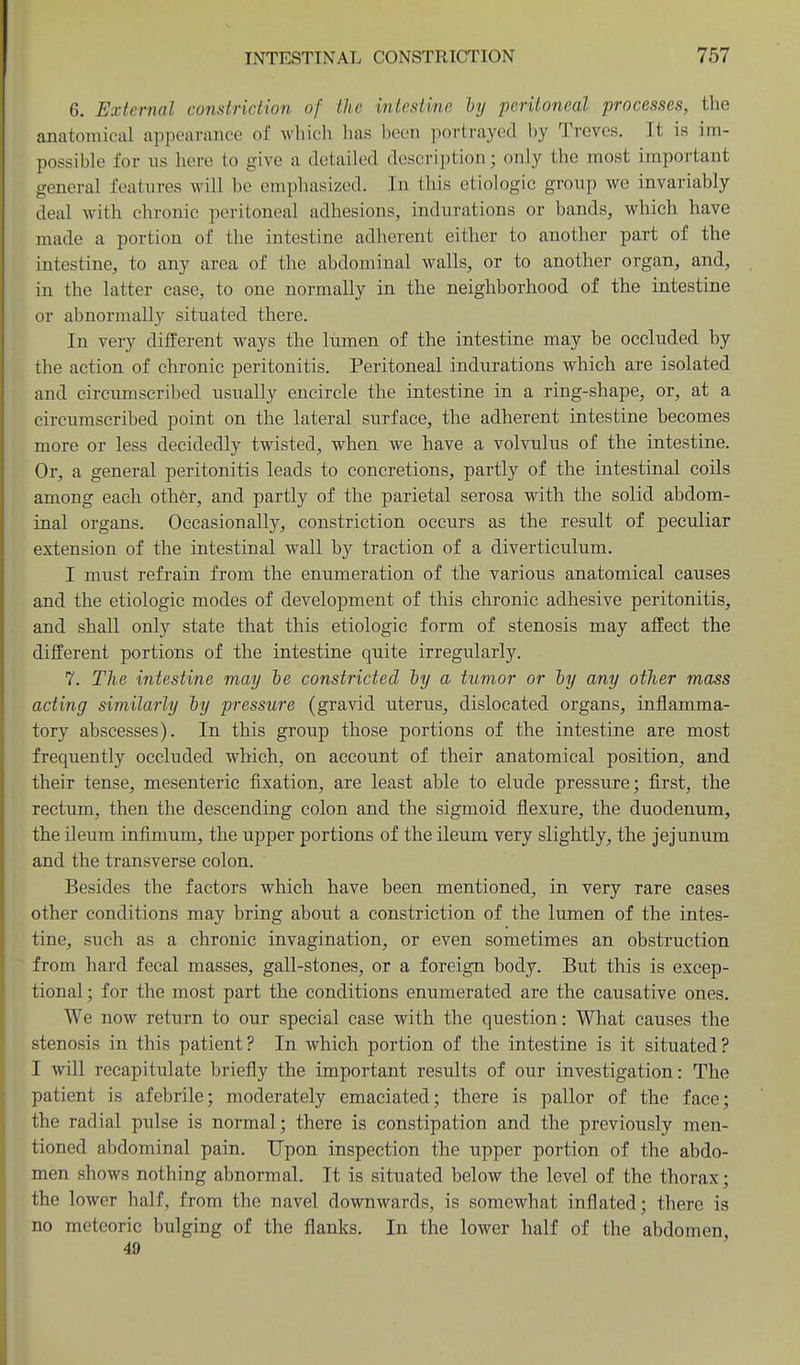 6. External constriction of the intestine hy peritoneal processes, the anatomical appearance of which lias been portrayed by Treves. It is im- possible for us here to give a detailed description; only the most important general features will be emphasized. In this etiologic group we invariably deal with chronic peritoneal adhesions, indurations or bands, which have made a portion of the intestine adherent either to another part of the intestine, to any area of the abdominal walls, or to another organ, and, in the latter case, to one normally in the neighborhood of the intestine or abnormally situated there. In very different ways the lumen of the intestine may be occluded by the action of chronic peritonitis. Peritoneal indurations which are isolated and circumscribed usually encircle the intestine in a ring-shape, or, at a circumscribed point on the lateral surface, the adherent intestine becomes more or less decidedly twisted, when we have a volvulus of the intestine. Or, a general peritonitis leads to concretions, partly of the intestinal coils among each other, and partly of the parietal serosa with the solid abdom- inal organs. Occasionally, constriction occurs as the result of peculiar extension of the intestinal wall by traction of a diverticulum. I must refrain from the enumeration of the various anatomical causes and the etiologic modes of development of this chronic adhesive peritonitis, and shall only state that this etiologic form of stenosis may affect the different portions of the intestine quite irregularly. 7. The intestine may he constricted iy a tumor or hy any other mass acting similarly hy pressure (gravid uterus, dislocated organs, inflamma- tory abscesses). In this group those portions of the intestine are most frequently occluded which, on account of their anatomical position, and their tense, mesenteric fixation, are least able to elude pressure; first, the rectum, then the descending colon and the sigmoid flexure, the duodenum, the ileum infimum, the upper portions of the ileum very slightly, the jejunum and the transverse colon. Besides the factors which have been mentioned, in very rare cases other conditions may bring about a constriction of the lumen of the intes- tine, such as a chronic invagination, or even sometimes an obstruction from hard fecal masses, gall-stones, or a foreign body. But this is excep- tional ; for the most part the conditions enumerated are the causative ones. We now return to our special case with the question: What causes the stenosis in this patient? In which portion of the intestine is it situated? I will recapitulate briefly the important results of our investigation: The patient is afebrile; moderately emaciated; there is pallor of the face; the radial pulse is normal; there is constipation and the previously men- tioned abdominal pain. Upon inspection the upper portion of the abdo- men shows nothing abnormal. It is situated below the level of the thorax; the lower half, from the navel downwards, is somewhat inflated; there is no meteoric bulging of the flanks. In the lower half of the abdomen,