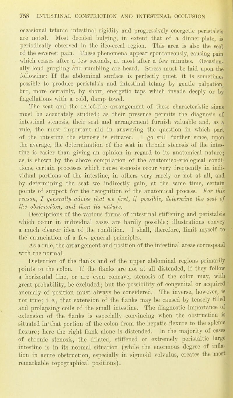 occasional tetanic intestinal rigidity and progressively energetic peristalsis are noted. Most decided bulging, in extent that of a dinner-plate, is periodically observed in the ileo-cecal region. This area is also the seal of the severest pain. These phenomena appear spontaneously, causing pain which ceases after a few seconds, at most after a few minutes. Occasion- ally loud gurgling and rumbling are heard. Stress must be laid upon the following: If the abdominal surface is perfectly quiet, it is sometimes possible to produce peristalsis and intestinal tetany by gentle palpation, but, more certainly, by short, energetic taps which invade deeply or by flagellations with a cold, damp towel. The seat and the relief-like arrangement of these characteristic signs must be accurately studied; as their presence permits the diagnosis of intestinal stenosis, their seat and arrangement furnish valuable and, as a rule, the most important aid in answering the question in which part of the intestine the stenosis is situated. I go still further since, upon the average, the determination of the seat in chronic stenosis of the intes- tine is easier than giving an opinion in regard to its anatomical nature; as is shown by the above compilation of the anatomico-etiological condi- tions, certain processes which cause stenosis occur very frequently in indi- vidual portions of the intestine, in others very rarely or not at all, and by determining the seat we indirectly gain, at the same time, certain points of support for the recognition of the anatomical process. For this reason^ I generally advise that we firsts if possible, determine the seat of the obstruction, and then its nature. Descriptions of the various forms of intestinal stiffening and peristalsis which occur in individual cases are hardly possible; illustrations convey a much clearer idea of the condition. I shall^ therefore, limit myself to the enunciation of a few general principles. As a rule, the arrangement and position of the intestinal areas correspond with the normal. Distention of the flanks and of the upper abdominal regions primarily points to the colon. If the flanks are not at all distended, if they follow a horizontal line, or are even concave, stenosis of the colon may, with great probability, be excluded; but the possibility of congenital or acquired anomaly of position must always be considered. The inverse, however, is not true; i. e., that extension of the flanks may be caused by tensely filled and prolapsing coils of the small intestine. The diagnostic importance of extension of the flanks is especially convincing when the obstruction is situated in'that portion of the colon from the hepatic flexure to the splenic flexure; here the right flank alone is distended. In the majority of cases of chronic stenosis^ the dilated, stifl'ened or extremely peristaltic large intestine is in its normal situation (while the enormous degree of infla- tion in acute obstruction, especially in sigmoid volvulus, creates the most remarkable topographical positions).