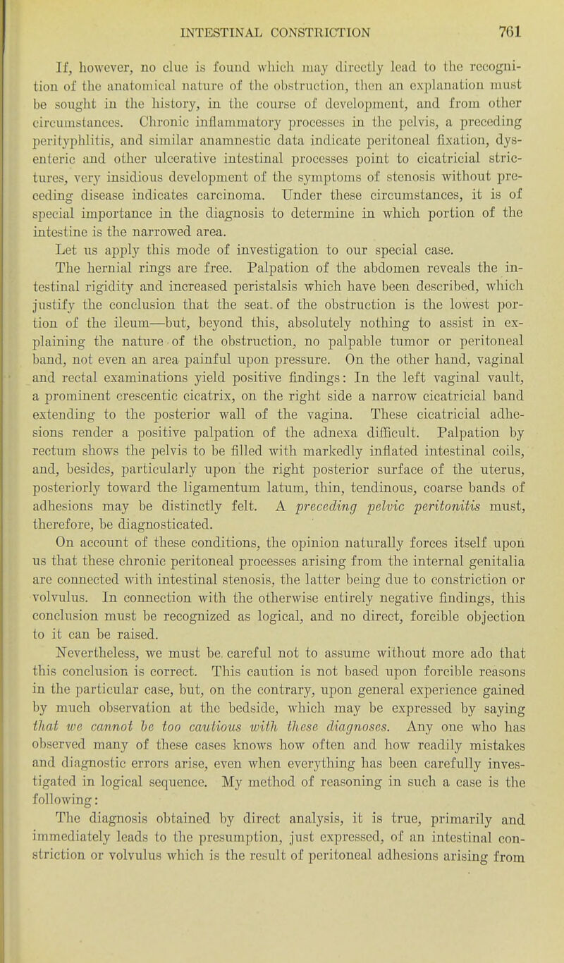 If, however, no clue is found whicli may directly lead to the recogni- tion of tlie anatomical nature of the obstruction, then an explanation must be sought in the history, in the course of develoiDment, and from other circumstances. Chronic inflammatory processes in the pelvis, a preceding perityphlitis, and similar anamnestic data indicate peritoneal fixation, dys- enteric and other ulcerative intestinal processes point to cicatricial stric- tures, very insidious development of the symptoms of stenosis without pre- ceding disease indicates carcinoma. Under these circumstances, it is of special importance in the diagnosis to determine in which portion of the intestine is the narrowed area. Let us apply this mode of investigation to our special case. The hernial rings are free. Palpation of the abdomen reveals the in- testinal rigidity and increased peristalsis which have been described, which justify the conclusion that the seat, of the obstruction is the lowest por- tion of the ileum—but, beyond this, absolutely nothing to assist in ex- plaining the nature • of the obstruction, no palpable tumor or peritoneal band, not even an area painful upon pressure. On the other hand, vaginal and rectal examinations yield positive findings: In the left vaginal vault, a prominent crescentic cicatrix, on the right side a narrow cicatricial band extending to the posterior wall of the vagina. These cicatricial adhe- sions render a positive palpation of th.e adnexa difficult. Palpation by rectum shows the pelvis to be filled with markedly inflated intestinal coils, and, besides, particularly upon the right posterior surface of the uterus, posteriorly toward the ligamentum latum, thin, tendinous, coarse bands of adhesions may be distinctly felt. A preceding pelvic peritonitis must, therefore, be diagnosticated. On account of these conditions, the opinion naturally forces itself upon us that these chronic peritoneal processes arising from the internal genitalia are connected with intestinal stenosis, the latter being due to constriction or volvulus. In connection with the otherwise entirely negative findings, this conclusion must be recognized as logical, and no direct, forcible objection to it can be raised. Nevertheless, we must be. careful not to assume without more ado that this conclusion is correct. This caution is not based upon forcible reasons in the particular case, but, on the contrary, upon general experience gained by much observation at the bedside, which may be expressed by saying that we cannot he too cautious with these diagnoses. Any one who has observed many of these cases knows how often and how readily mistakes and diagnostic errors arise, even when everything has been carefully inves- tigated in logical sequence. My method of reasoning in such a case is the following: The diagnosis obtained by direct analysis, it is true, primarily and immediately leads to the presumption, just expressed, of an intestinal con- striction or volvulus which is the result of peritoneal adhesions arising from