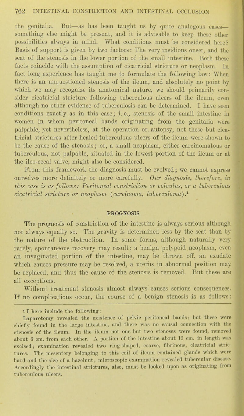 the genitalia. ]^ut—as has been taught us by quite analogous cases— something else might be present, and it is advisable to keep these other possibilities always in mind. What conditions must be considered here? Basis of support is given by two factors: The very insidious onset, and tlie seat of the stenosis in the lower portion of the small intestine. Both these facts coincide with the assumption of cicatricial stricture or neoplasm. In fact long experience has taught me to formulate the following law^: When there is an. unquestioned stenosis of the ileum, and absolutely no point hy which we may recognize its anatomical nature, we should primarily con- sider cicatricial stricture following tuberculous ulcers of the ileum, even although no other evidence of tuberculosis can be determined. I have seen conditions exactly as in this case; i. e., stenosis of the small intestine in women in whom j)eritoneal bands originating from the genitalia were palpable, yet nevertheless, at the operation or. autopsy, not these but cica- tricial strictures after healed tuberculous ulcers of the ileiun were shown to be the cause of the stenosis; or, a small neoplasm, either carcinomatous or tuberculous, not palpable, situated in the lowest portion of the ileum or at the ileo-cecal valve, might also be considered. From this framework the diagnosis must be evolved; we cannot express ourselves more definitely or more carefully. Our diagnosis, tlierefore, in this case is as follows: Peritoneal constriction or volvultis, or a tuberculous cicatricial stricture or neoplasm {carcinoma, tuberculoma),^ PROGNOSIS The prognosis of constriction of the intestine is always serious although not always equally so. The gravity is determined less by the seat than by the nature of the obstruction. In some forms, although naturally very rarely, spontaneous recovery may result; a benign polypoid neoplasm, even an invaginated portion of the intestine, may be thrown off, an exudate which causes pressure may be resolved, a uterus in abnormal position may be replaced, and thus the cause of the stenosis is removed. But these are all exceptions. Without treatment stenosis almost always causes serious consequences. If no eomplica^tions occur, the course of a benign stenosis is as follows: 11 here include the following: Laparotomy revealed the existence of pelvic peritoneal bands; but these were chiefly found in the large intestine, and there was no causal connection with the stenosis of the ileum. In the ileum not one but two stenoses were found, removed about 6 cm. from each other. A portion of the intestine about 13 cm. in length was excised; examination revealed two ring-shaped, coarse, fibrinous, cicatricial stric- tures. The mesentery belonging to this coil of ileum contained glands which were hard and the size of a hazelnut; microscopic examination revealed tubercular disease. Accordingly the intestinal strictures, also, must be looked upon as originating from tuberculous ulcers.