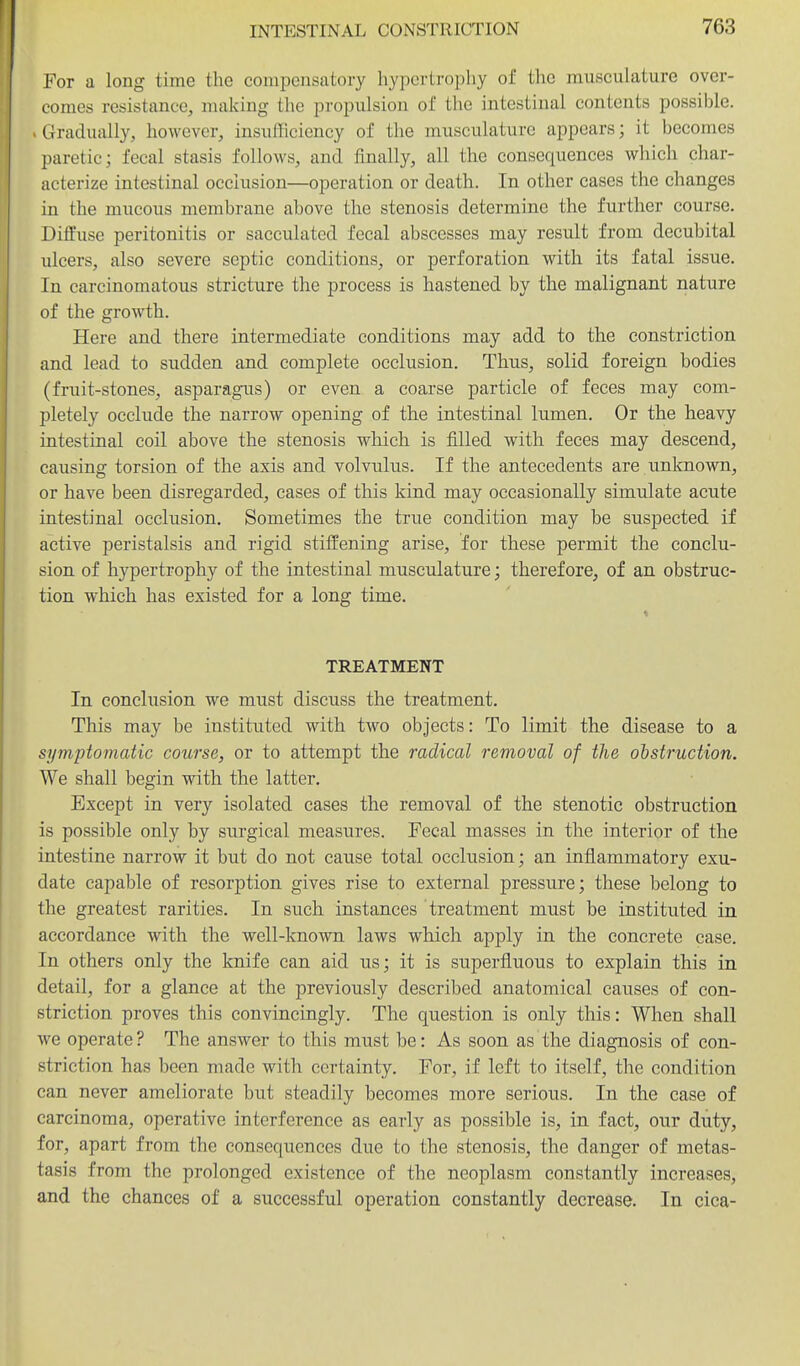For a long time the compensatory hypertrophy of the musculature over- comes resistance, making the propulsion of the intestinal contents possible. . Gradually, however, insuflicioncy of the musculature appears; it becomes paretic; fecal stasis follows, and finally, all the consequences which char- acterize intestinal occlusion—operation or death. In other cases the changes in the mucous membrane above the stenosis determine the further course. Diffuse peritonitis or sacculated fecal abscesses may result from decubital ulcers, also severe septic conditions, or perforation with its fatal issue. In carcinomatous stricture the process is hastened by the malignant nature of the growth. Here and there intermediate conditions may add to the constriction and lead to sudden and complete occlusion. Thus, solid foreign bodies (fruit-stones, asparagus) or even a coarse particle of feces may com- pletely occlude the narrow opening of the intestinal lumen. Or the heavy intestinal coil above the stenosis which is filled with feces may descend, causing torsion of the axis and volvulus. If the antecedents are unknown, or have been disregarded, cases of this kind may occasionally simulate acute intestinal occlusion. Sometimes the true condition may be suspected if active peristalsis and rigid stiffening arise, for these permit the conclu- sion of hypertrophy of the intestinal musculature; therefore, of an obstruc- tion which has existed for a long time. TREATMENT In eonchxsion we must discuss the treatment. This may be instituted with two objects: To limit the disease to a symptomatic course, or to attempt the radical removal of the ohstruction. We shall begin with the latter. Except in very isolated cases the removal of the stenotic obstruction is possible only by surgical measures. Fecal masses in the interior of the intestine narrow it but do not cause total occlusion; an inflammatory exu- date capable of resorption gives rise to external pressure; these belong to the greatest rarities. In such instances treatment must be instituted in accordance with the well-known laws which apply in the concrete case. In others only the knife can aid us; it is superfluous to explain this in detail, for a glance at the previously described anatomical causes of con- striction proves this convincingly. The question is only this: When shall we operate ? The answer to this must be: As soon as the diagnosis of con- striction has been made with certainty. For, if left to itself, the condition can never ameliorate but steadily becomes more serious. In the case of carcinoma, operative interference as early as possible is, in fact, our duty, for, apart from the consequences due to the stenosis, the danger of metas- tasis from the prolonged existence of the neoplasm constantly increases, and the chances of a successful operation constantly decrease. In cica-