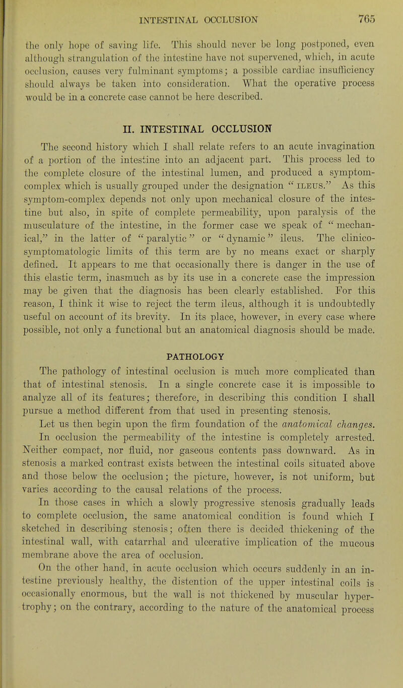 the only hope of saving life. Tliis should never he long postponed, even although strangulation of the intestine have not supervened, which, in acute occlusion, causes very fulminant symptoms; a possible cardiac insufliciency should always be taken into consideration. What the operative process would be in a concrete case cannot be here described. II. INTESTINAL OCCLUSION The second history which I shall relate refers to an acute invagination of a portion of the intestine into an adjacent part. This process led to the complete closure of the intestinal lumen, and produced a symptom- complex which is usually grouped under the designation  ileus. As this symptom-complex depends not only upon mechanical closure of the intes- tine but also, in spite of complete permeability, upon paralysis of the musculature of the intestine, in the former case we speak of  mechan- ical, in the latter of  paralytic or  dynamic ileus. The clinico- symptomatologic limits of this term are by no means exact or sharply defined. It appears to me that occasionally there is danger in the use of this elastic term, inasmuch as by its use in a concrete case the impression may be given that the diagnosis has been clearly established. For this reason, I think it wise to reject the term ileus, although it is undoubtedly useful on account of its brevity. In its place, however, in every case where possible, not only a functional but an anatomical diagnosis should be made. PATHOLOGY The pathology of intestinal occlusion is much more complicated than that of intestinal stenosis. In a single concrete case it is impossible to analyze all of its features; therefore, in describing this condition I shall pursue a method different from that used in presenting stenosis. Let us then begin upon the firm foundation of the anatomical changes. In occlusion the permeability of the intestine is completely arrested. Neither compact, nor fluid, nor gaseous contents pass downward. As in stenosis a marked contrast exists between the intestinal coils situated above and those below the occlusion; the picture, however, is not uniform, but varies according to the causal relations of the process. In those cases in which a slowly progressive stenosis gradually leads to complete occlusion, the same anatomical condition is found which. I sketched in describing stenosis; often there is decided thickening of the intestinal wall, with catarrhal and ulcerative implication of the mucous membrane above the area of occlusion. On the other hand, in acute occlusion which occurs suddenly in an in- testine previously healthy, the distention of the upper intestinal coils is occasionally enormous, but the wall is not thickened by muscular hyper- trophy ; on the contrary, according to the nature of the anatomical process