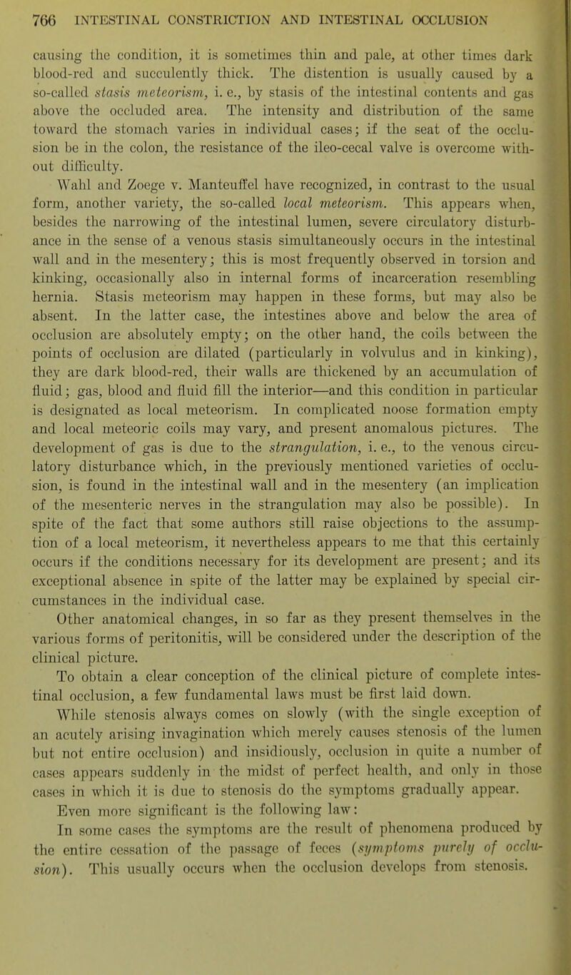 causing the condition, it is sometimes thin and pale, at other times dark blood-red and succulently thick. The distention is usually caused by a so-called stasis meteorism, i. e., by stasis of the intestinal contents and gas above the occluded area. The intensity and distribution of the same toward the stomach varies in individual cases; if the seat of the occlu- sion be in the colon, the resistance of the ileo-cecal valve is overcome with- out difficulty. Wahl and Zoege v. Manteuffel have recognized, in contrast to the usual form, another variety, the so-called local meteorism. This appears when, besides the narrowing of the intestinal lumen, severe circulatory disturb- ance in the sense of a venous stasis simultaneously occurs in the intestinal wall and in the mesentery; this is most frequently observed in torsion and kinking, occasionally also in internal forms of incarceration resembling hernia. Stasis meteorism may happen in these forms, but may also be absent. In the latter case, the intestines above and below the area of occlusion are absolutely empty; on the other hand, the coils between the points of occlusion are dilated (particularly in volvulus and in kinking), they are dark blood-red, their walls are thickened by an accumulation of fluid; gas, blood and fluid flU the interior—and this condition in particular is designated as local meteorism. In complicated noose formation empty and local meteoric coils may vary, and present anomalous pictures. The development of gas is due to the strangulation, i. e., to the venous circu- latory disturbance which, in the previously mentioned varieties of occlu- sion, is found in the intestinal wall and in the mesentery (an implication of the mesenteric nerves in the strangulation may also be possible). In spite of the fact that some authors still raise objections to the assump- tion of a local meteorism, it nevertheless appears to me that this certainly occurs if the conditions necessary for its development are present; and its exceptional absence in spite of the latter may be explained by special cir- cumstances in the individual case. Other anatomical changes, in so far as they present themselves in the various forms of peritonitis, will be considered under the description of the clinical picture. To obtain a clear conception of the clinical picture of complete intes- tinal occlusion, a few fundamental laws must be first laid dowoi. While stenosis always comes on slowly (with the single exception of an acutely arising invagination which merely causes stenosis of the lumen but not entire occlusion) and insidiously, occlusion in quite a number of cases appears suddenly in the midst of perfect health, and only in those cases in which it is due to stenosis do tlie symptoms gradually appear. Even more significant is the following law: In some cases the symptoms are the result of phenomena produced by the entire cessation of the passage of feces {symptoms purely of occlu- sion). This usually occurs when the occlusion develops from stenosis.