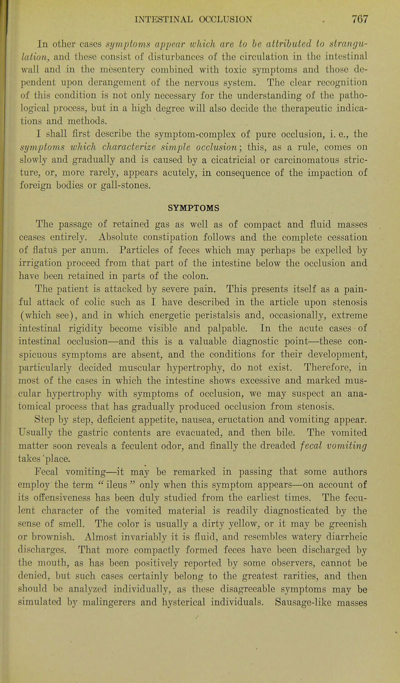 In other cases symptoms appear which are to he attributed to strangu- lation, and these consist of disturbances of the circulation in the intestinal wall and in the mesentery combined with toxic symptoms and those de- pendent upon derangement of the nervous system. The clear recognition of this condition is not only necessary for the understanding of the patho- logical process, but in a high degree will also decide the therapeutic indica- tions and methods. I shall first describe the symptom-complex of pure occlusion, i. e., the symptoms which characterize simple occlusion; this, as a rule, comes on slowly and gradually and is caused by a cicatricial or carcinomatous stric- ture, or, more rarely, appears acutely, in consequence of the impaction of foreign bodies or gall-stones. SYMPTOMS The passage of retained gas as well as of compact and fluid masses ceases entirely. Absolute constipation follows and the complete cessation of flatus per anum. Particles of feces which may perhaps be expelled by irrigation proceed from that part of the intestine below the occlusion and have been retained in parts of the colon. The patient is attacked by severe pain. This presents itself as a pain- ful attack of colic such as I have described in the article upon stenosis (which see), and in which energetic peristalsis and, occasionally, extreme intestinal rigidity become visible and palpable. In the acute cases of intestinal occlusion—and this is a valuable diagnostic point—these con- spicuous symptoms are absent, and the conditions for their development, particularly decided muscular hypertrophy, do not exist. Therefore, in most of the cases in which the intestine shows excessive and marked mus- cular hypertrophy with symptoms of occlusion, we may suspect an ana- tomical process that has gradually produced occlusion from stenosis. Step by step, deficient appetite, nausea, eructation and vomiting appear. Usually the gastric contents are evacuated, and then bile. The vomited matter soon reveals a feculent odor, and finally the dreaded fecal vomiting takes'place. Fecal vomiting—it may be remarked in passing that some authors employ the term  ileus  only when this symptom appears—on account of its offensiveness has been duly studied from the earliest times. The fecu- lent character of the vomited material is readily diagnosticated by the sense of smell. The color is usually a dirty yellow, or it may be greenish or brownish. Almost invariably it is fluid, and resembles watery diarrheic discharges. That more compactly formed feces have been discharged by the mouth, as has been positively reported by some observers, cannot be denied, but such cases certainly belong to the greatest rarities, and then should be analyzed individually, as these disagreeable symptoms may be simulated by malingerers and hysterical individuals. Sausage-like masses
