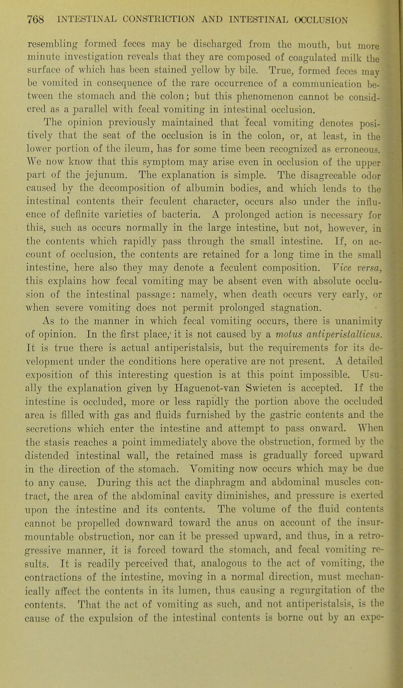 resembling fonned feces may be discbarged from tbe mouth, but more minute investigation reveals that they are composed of coagulated milk the surface of which has been stained yellow by bile. True, formed feces may be vomited in consequence of the rare occurrence of a communication be- tween the stomach and the colon; but this phenomenon cannot be consid- ered as a parallel with fecal vomiting in intestinal occlusion. The opinion previously maintained that fecal vomiting denotes posi- tively that the seat of the occlusion is in the colon, or, at least, in the lower portion of the ileum, has for some time been recognized as erroneous. We now know that this symptom may arise even in occlusion of the upper part of the jejunum. The explanation is simple. The disagreeable odor caused by the decomposition of albumin bodies, and which lends to tbe intestinal contents their feculent character, occurs also under the influ- ence of definite varieties of bacteria. A prolonged action is necessary for this, such as occurs normally in the large intestine, but not, however, in the contents which rapidly pass through the small intestine. If, on ac- count of occlusion, the contents are retained for a long time in the small intestine, here also they may denote a feculent composition. Vice versa, this explains how fecal vomiting may be absent even with absolute occlu- sion of the intestinal passage: namely, when death occurs very early, or when severe vomiting does not permit prolonged stagnation. As to the manner in which fecal vomiting occurs, there is unanimity of opinion. In the first place,' it is not caused by a motus antiperistalticus. It is true there is actual antiperistalsis, but the requirements for its de- velopment under the conditions here operative are not present. A detailed exposition of this interesting question is at this point impossible. Usu- ally the explanation given by Haguenot-van Swieten is accepted. If the intestine is occluded, more or less rapidly the portion above the occluded area is filled with gas and fluids furnished by the gastric contents and the secretions which enter the intestine and attempt to pass onward. When the stasis reaches a point immediately above the obstruction, formed by the distended intestinal wall, the retained mass is gradually forced upward in the direction of the stomach. Vomiting now occurs which may be due to any cause. During this act the diaphragm and abdominal muscles con- tract, the area of the abdominal cavity diminishes, and pressure is exerted upon the intestine and its contents. The volume of the fluid contents cannot be propelled downward toward the anus on account of the insur- mountable obstruction, nor can it be pressed upward, and thus, in a retro- gressive manner, it is forced toward the stomach, and fecal vomiting re- sults. It is readily perceived that, analogous to the act of vomiting, the contractions of the intestine, moving in a normal direction, must meclum- ically affect the contents in its lumen, thus causing a regurgitation of the contents. That the act of vomiting as such, and not antiperistalsis, is the cause of the expulsion of the intestinal contents is borne out by an expe-