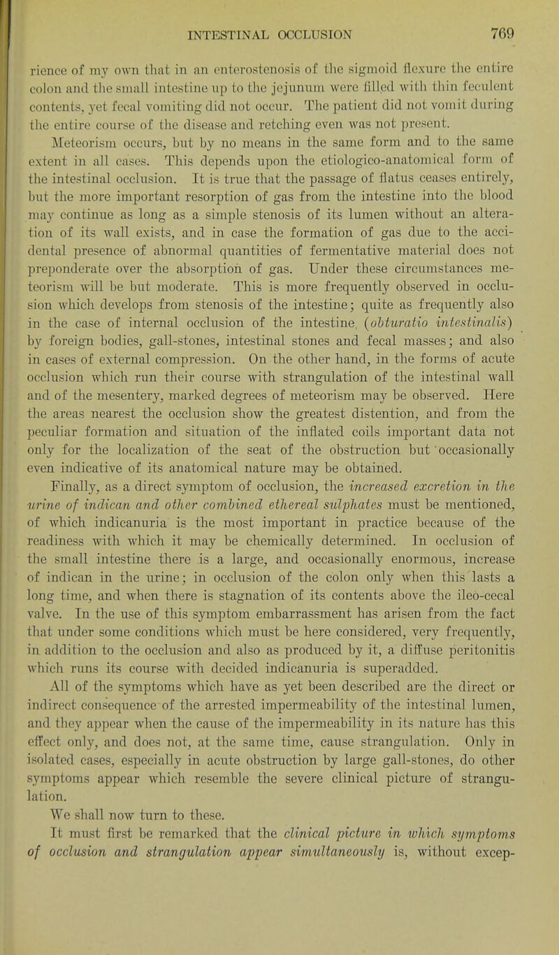 rionee of my own that in an entorostenosis of the sigmoid flexure tlie entire colon and tlie siiiali intestine up to tlie jejunum were tilled with tliin feculent contents, yet fecal vomiting did not occur. The patient did not vomit during the entire course of the disease and retching even was not present. Meteorism occurs, but by no means in the same form and to the same extent in all cases. This depends upon the etiologico-anatomical form of the intestinal occlusion. It is true that the passage of flatus ceases entirely, but the more important resorption of gas from the intestine into the blood may continue as long as a simple stenosis of its lumen without an altera- tion of its wall exists, and in case the formation of gas due to the acci- dental presence of abnormal quantities of fermentative material does not preponderate over the absorptioii of gas. Under these circumstances me- teorism will be but moderate. This is more frequently observed in occlu- sion which develops from stenosis of the intestine; quite as frequently also in the case of internal occlusion of the intestine, (ohturatio intestinalis) hy foreign bodies, gall-stones, intestinal stones and fecal masses; and also in cases of external compression. On the other hand, in the forms of acute occlusion which run their course with strangulation of the intestinal wall and of the mesentery, marked degrees of meteorism may be observed. Here the areas nearest the occlusion show the greatest distention, and from the peculiar formation and situation of the inflated coils important data not only for the localization of the seat of the obstruction but occasionally even indicative of its anatomical nature may be obtained. Finally, as a direct symptom of occlusion, the increased excretion in the urine of indican and other comhined ethereal sulphates must be mentioned, of which indicanuria is the most important in practice because of the readiness with which it may be chemically determined. In occlusion of the small intestine there is a large, and occasionally enormous, increase of indican in the urine; in occlusion of the colon only when this lasts a long time, and when there is stagnation of its contents above the ileo-cecal valve. In the use of this symptom embarrassment has arisen from the fact that under some conditions which must be here considered, very frequently, in addition to the occlusion and also as produced by it, a diffuse peritonitis which runs its course with decided indicanuria is superadded. All of the symptoms which have as yet been described are the direct or indirect consequence of the arrested impermeability of the intestinal lumen, and they appear when the cause of the impermeability in its nature has this effect only, and does not, at the same time, cause strangulation. Only in isolated cases, especially in acute obstruction by large gall-stones, do other symptoms appear which resemble the severe clinical picture of strangu- lation. We shall now turn to these. It must first be remarked that the clinical picture in which symptoms of occlusion and strangulation appear simultaneously is, without excep-
