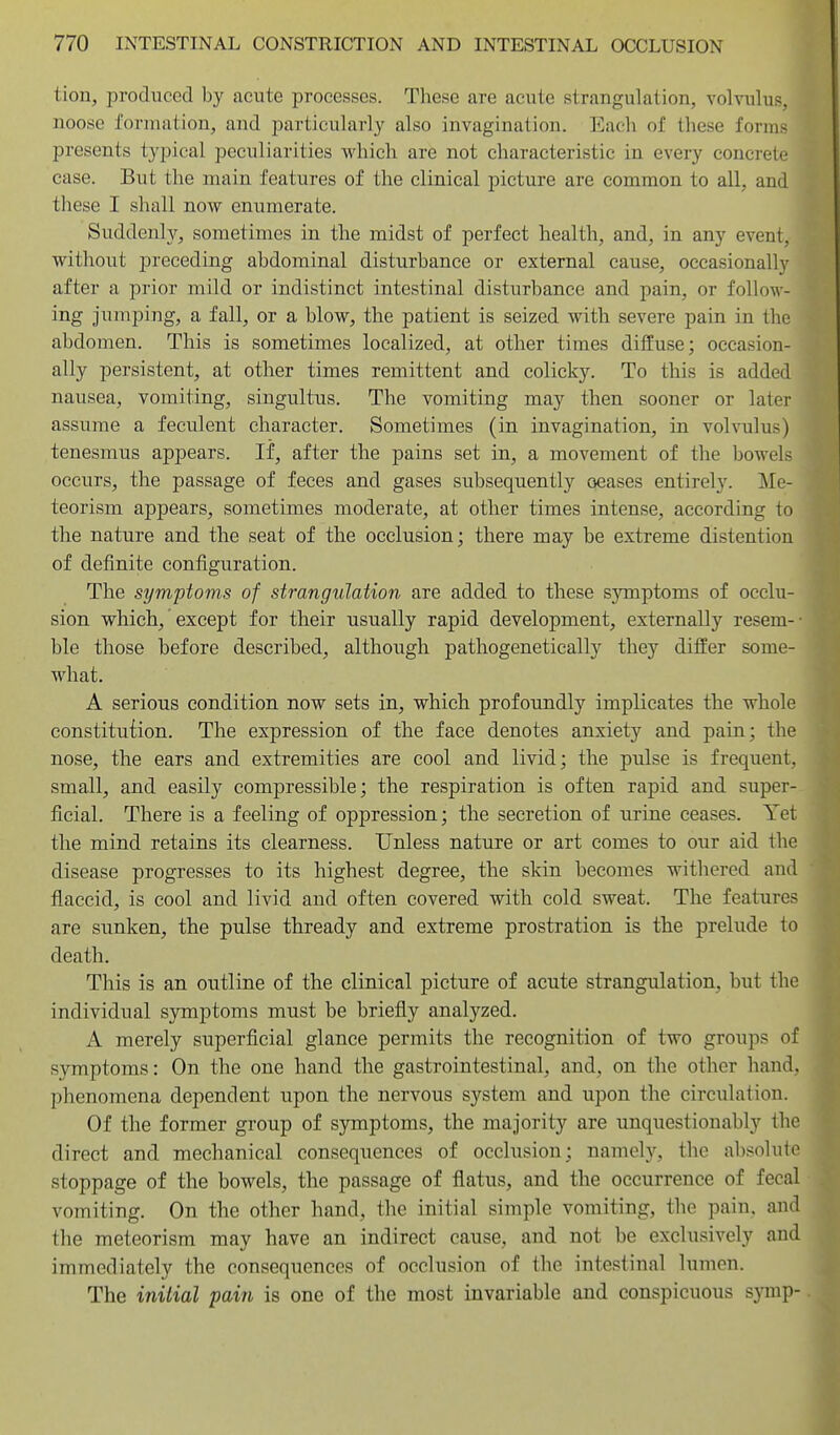 tion, produced by acute processes. These are acute strangulation, volvulus, noose formation, and particularly also invagination. Each of these forms presents typical peculiarities which are not characteristic in every concrete case. But the main features of the clinical picture are common to all, and these I shall now enumerate. Suddenly, sometimes in the midst of perfect health, and, in any event, without preceding abdominal disturbance or external cause, occasionally after a prior mild or indistinct intestinal disturbance and pain, or follow- ing jumping, a fall, or a blow, the patient is seized with severe pain in the abdomen. This is sometimes localized, at other times diffuse; occasion- ally persistent, at other times remittent and colick3^ To this is added nausea, vomiting, singultus. The vomiting may then sooner or latei- assume a feculent character. Sometimes (in invagination, in volvulus) tenesmus appears. If, after the pains set in, a movement of the bowels occurs, the passage of feces and gases subsequently oeases entirely. Me- teorism appears, sometimes moderate, at other times intense, according to the nature and the seat of the occlusion; there may be extreme distention of definite configuration. The symptoms of strangulation are added to these symptoms of occlu- sion which, except for their usually rapid development, externally resem-- ble those before described, although pathogenetically they differ some- what. A serious condition now sets in, which profoundly implicates the whole constitution. The expression of the face denotes anxiety and pain; the nose, the ears and extremities are cool and livid; the pulse is frequent, small, and easily compressible; the respiration is often rapid and super- ficial. There is a feeling of oppression; the secretion of urine ceases. Yet the mind retains its clearness. Unless nature or art comes to our aid the disease progresses to its highest degree, the skin becomes withered and flaccid, is cool and livid and often covered with cold sweat. The features are sunken, the pulse thready and extreme prostration is the prelude to death. This is an outline of the clinical picture of acute strangulation, but the individual symptoms must be briefly analyzed. A merely superficial glance permits the recognition of two groups of symptoms: On the one hand the gastrointestinal, and, on the other hand, phenomena dependent upon the nervous system and upon the circulation. Of the former group of symptoms, the majority are unquestionably the direct and mechanical consequences of occlusion; namely, the absolute stoppage of the bowels, the passage of flatus, and the occurrence of fecal vomiting. On the other hand, the initial simple vomiting, the pain, and the meteorism may have an indirect cause, and not be exclusively and immediately the consequences of occlusion of the intestinal lumen. The iniiial pain is one of the most invariable and conspicuous synip-
