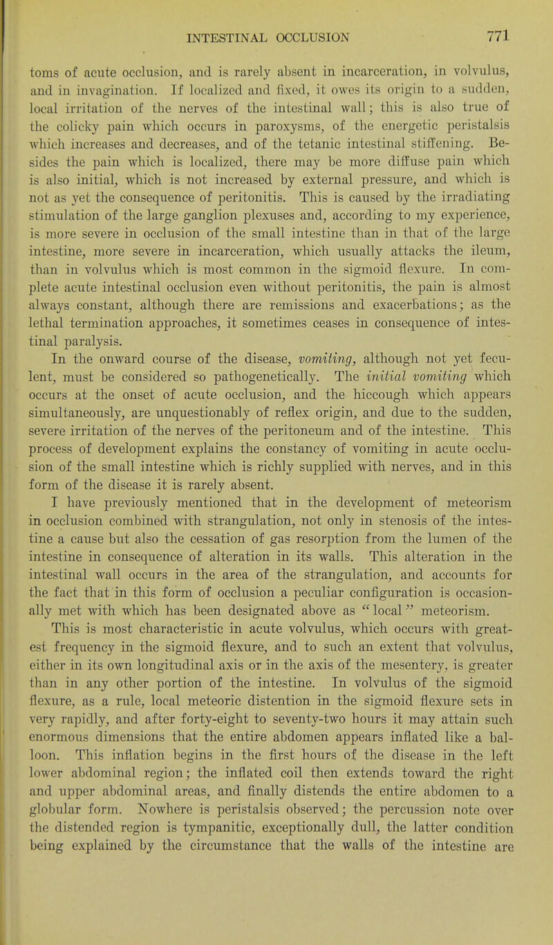 toms of acute occlusion, and is rarely absent in incarceration, in volvulus, and in invagination. If localized and fixed, it owes its origin to a sudden, local irritation of the nerves of the intestinal wall; this is also true of the colicky pain which occurs in paroxysms, of the energetic peristalsis which increases and decreases, and of the tetanic intestinal stiffening. Be- sides the pain which is localized, there may be more diffuse pain which is also initial, which is not increased by external pressure, and which is not as yet the consequence of peritonitis. This is caused by the irradiating stimulation of the large ganglion plexuses and, according to my experience, is more severe in occlusion of the small intestine than in that of the large intestine, more severe in incarceration, which usually attacks the ileum, than in volvulus which is most common in the sigmoid flexure. In com- plete acute intestinal occlusion even without peritonitis, the pain is almost always constant, although there are remissions and exacerbations; as the lethal termination approaches, it sometimes ceases in consequence of intes- tinal paralysis. In the onward course of the disease, vomiting, although not yet fecu- lent, must be considered so pathogenetically. The initial vomiting which occurs at the onset of acute occlusion, and the hiccough which appears simultaneously, are unquestionably of reflex origin, and due to the sudden, severe irritation of the nerves of the peritoneum and of the intestine. This process of development explains the constancy of vomiting in acute occlu- sion of the small intestine which is richly supplied with nerves, and in this form of the disease it is rarely absent. I have previously mentioned that in the development of meteorism in occlusion combined with strangulation, not only in stenosis of the intes- tine a cause but also the cessation of gas resorption from the lumen of the intestine in consequence of alteration in its walls. This alteration in the intestinal wall occurs in the area of the strangulation, and accounts for the fact that in this form of occlusion a peculiar configuration is occasion- ally met with which has been designated above as  local meteorism. This is most characteristic in acute volvulus, which occurs with great- est frequency in the sigmoid flexure, and to such an extent that volvulus, either in its own longitudinal axis or in the axis of the mesentery, is greater than in any other portion of the intestine. In volvulus of the sigmoid flexure, as a rule, local meteoric distention in the sigmoid flexure sets in very rapidly, and after forty-eight to seventy-two hours it may attain such enormous dimensions that the entire abdomen appears inflated like a bal- loon. This inflation begins in the first hours of the disease in the left lower abdominal region; the inflated coil then extends toward the right and upper abdominal areas, and finally distends the entire abdomen to a globular form. Nowhere is peristalsis observed; the percussion note over the distended region is tympanitic, exceptionally dull, the latter condition being explained by the circumstance that the walls of the intestine are