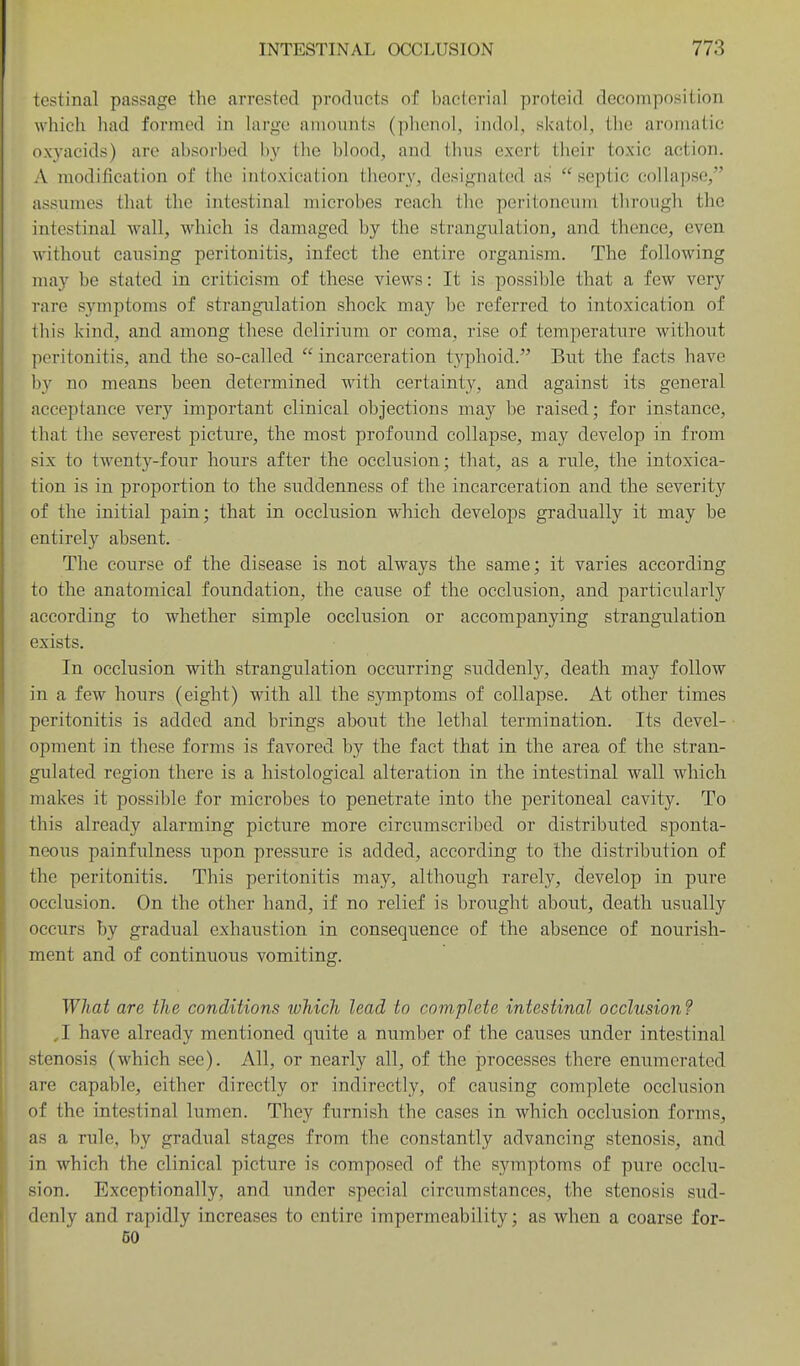 testinal passage the arrested products of bacterial proteid decomposition which had formed in Uirge amounts (phenol, indol, skatol, the aromatic oxyacids) are absorbed by the blood, and thus exert their toxic action. A modification of the intoxication theory, designated as septic collapse, assumes that the intestinal microbes reach the peritoneum through the intestinal wall, which is damaged by the strangulation, and thence, even without causing peritonitis, infect the entire organism. The following may be stated in criticism of these views: It is possible that a few very rare symptoms of strangulation shock may be referred to intoxication of this kind, and among these delirium or coma, rise of temperature without peritonitis, and the so-called  incarceration typhoid. But the facts have by no means been determined with certainty, and against its general acceptance very important clinical objections may be raised; for instance, that the severest picture, the most profound collapse, may develop in from six to twenty-four hours after the occlusion; that, as a rule, the intoxica- tion is in proportion to the suddenness of the incarceration and the severity of the initial pain; that in occlusion which develops gradually it may be entirely absent. The course of the disease is not always the same; it varies according to the anatomical foundation, the cause of the occlusion, and particularly according to whether simple occlusion or accompanying strangulation exists. In occlusion with strangulation occurring suddenly, death may follow in a few hours (eight) with all the symptoms of collapse. At other times peritonitis is added and brings about the lethal termination. Its devel- opment in these forms is favored by the fact that in the area of the stran- gulated region there is a histological alteration in the intestinal wall which makes it possible for microbes to penetrate into the peritoneal cavity. To this already alarming picture more circumscribed or distributed sponta- neous painfulness upon pressure is added, according to the distribution of the peritonitis. This peritonitis may, although rarely, develop in pure occlusion. On the other hand, if no relief is brought about, death usually occurs by gradual exhaustion in consequence of the absence of nourish- ment and of continuous vomiting. What are the conditions which lead to complete intestinal occlusion? ,1 have already mentioned quite a number of the causes under intestinal stenosis (which see). All, or nearly all, of the processes there enumerated are capable, either directly or indirectly, of causing complete occlusion of the intestinal lumen. They furnish the cases in which occlusion forms, as a rule, by gradual stages from the constantly advancing stenosis, and in which the clinical picture is composed of the symptoms of pure occlu- sion. Exceptionally, and tinder special circumstances, the stenosis sud- denly and rapidly increases to entire impermeability; as when a coarse for- 50