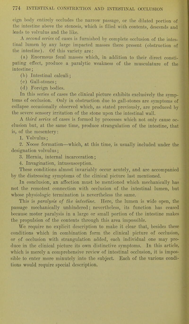 eign body entirely occludes the narrow passage, or llie dilated portion of the intestine above the stenosis, which is filled with contents, descends and leads to volvulus and the like. A second series of cases is furnished by complete occlusion of the intes- tinal lumen by any large impacted masses there present (obstruction of the intestine). Of this variety are: (a) Enormous fecal masses which, in addition to their direct consti- pating effect, produce a paralytic weakness of the musculature of the intestine; (b) Intestinal calculi; (c) Gall-stones; (d) Foreign bodies. In this series of cases the clinical picture exhibits exclusively the symp- toms of occlusion. Only in obstruction due to gall-stones are s5nnptoms of collapse occasionally observed which, as stated previously, are produced by the severe sensory irritation of the stone upon the intestinal wall. A third series of cases is formed by processes which not only cause oc- clusion but, at the same time, produce strangulation of the intestine, that is, of the mesentery: 1. Volvulus; 2. Noose formation—which, at this time, is usually included under the designation volvulus; 3. Hernia, internal incarceration; 4. Invagination, intussusception. These conditions almost invariably occur acutely, and are accompanied by the distressing symptoms of the clinical picture last mentioned. In conclusion, an affection must be mentioned which mechanically has not the remotest connection with occlusion of the intestinal lumen, but whose physiologic termination is nevertheless the same. This is paralysis of the intestine. Here, the lumen is wide open, the passage mechanically unhindered; nevertheless, its function has ceased because motor paralysis in a large or small portion of the intestine makes the propulsion of the contents through this area impossible. We require no explicit description to make it clear that, besides these conditions which in combination form the clinical picture of occlusion, or of occlusion with strangulation added, each individual one may pro- duce in the clinical picture its own distinctive symptoms. In this article, which is merely a comprehensive review of intestinal occlusion, it is impos- sible to enter more minutely into the subject. Each of the various condi- tions would require special description.