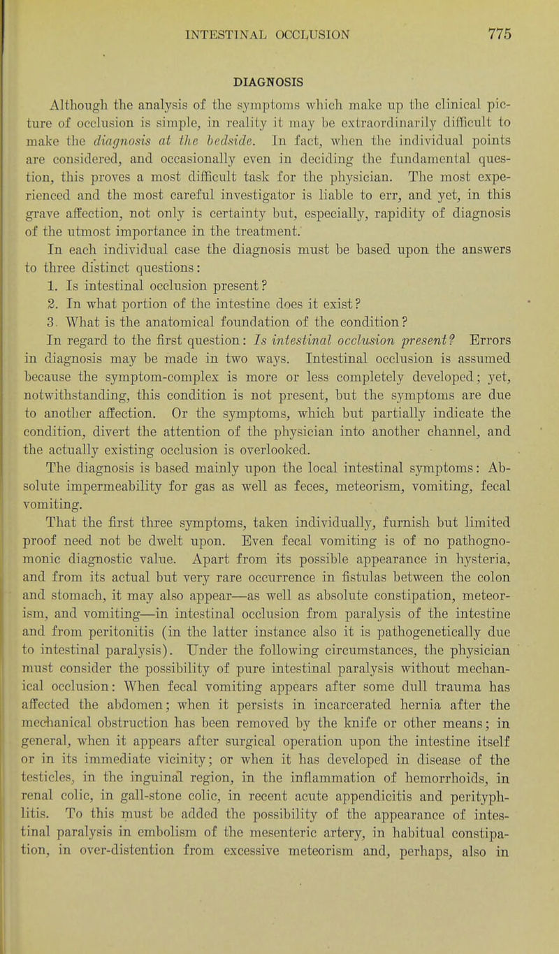 DIAGNOSIS Although the analysis of the symptoTiis which make up the clinical pic- ture of occlusion is simple, in reality it may be extraordinarily difficult to make the diagnosis at the bedside. In fact, when the individual points are considered, and occasionally even in deciding the fundamental ques- tion, this proves a most difficult task for the physician. The most expe- rienced and the most careful investigator is liable to err, and yet, in this grave affection, not only is certainty but, especially, rapidity of diagnosis of the utmost importance in the treatment. In each individual case the diagnosis must be based upon, the answers to three distinct questions: 1. Is intestinal occlusion present? 2. In what portion of the intestine does it exist ? 3. What is the anatomical foundation of the condition? In regard to the first question: 7s intestinal occlusion present ? Errors in diagnosis may be made in two ways. Intestinal occlusion is assumed because the symptom-complex is more or less completely developed; yet, notwithstanding, this condition is not present, but the symptoms are due to another affection. Or the symptoms, which but partially indicate the condition, divert the attention of the physician into another channel, and the actually existing occlusion is overlooked. The diagnosis is based mainly upon the local intestinal symptoms: Ab- solute impermeability for gas as well as feces, meteorism, vomiting, fecal vomiting. That the first three symptoms, taken individually, furnish but limited proof need not be dwelt upon. Even fecal vomiting is of no pathogno- monic diagnostic value. Apart from its possible appearance in hysteria, and from its actual but very rare occurrence in fistulas between the colon and stomach, it may also appear—as well as absolute constipation, meteor- ism, and vomiting—in intestinal occlusion from paralysis of the intestine and from peritonitis (in the latter instance also it is pathogenetically due to intestinal paralysis). Under the following circumstances, the physician must consider the possibility of pure intestinal paralysis without mechan- ical occlusion: When fecal vomiting appears after some dull trauma has affected the abdomen; when it persists in incarcerated hernia after the medianical obstruction has been removed by the knife or other means; in general, when it appears after surgical operation upon the intestine itself or in its immediate vicinity; or when it has developed in disease of the testicles, in the inguinal region, in the inflammation of hemorrhoids, in renal colic, in gall-stone colic, in recent acute appendicitis and perityph- litis. To this must be added the possibility of the appearance of intes- tinal paralysis in embolism of the mesenteric artery, in habitual constipa- tion, in over-distention from excessive meteorism and, perhaps, also in