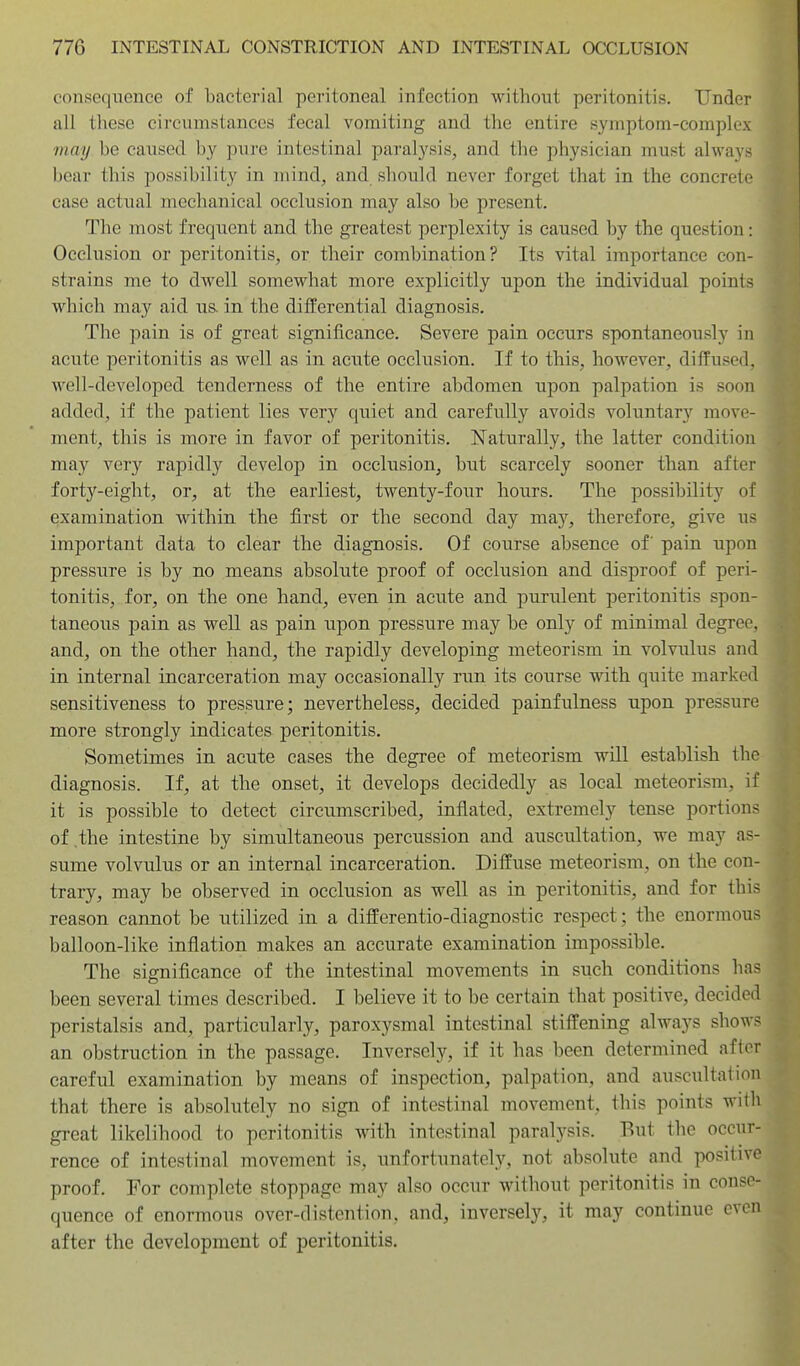 consequence of bacterial peritoneal infection without peritonitis. Under all these circumstances fecal vomiting and the entire symptom-complex may be caused by pure intestinal paralysis, and the physician must always bear this possibility in mind, and should never forget that in the concrete case actual mechanical occlusion may also be present. The most frequent and the greatest perplexity is caused by the question: Occlusion or peritonitis, or their combination? Its vital importance con- strains me to dwell somewhat more explicitly upon the individual points which may aid ua in the differential diagnosis. The pain is of great significance. Severe pain occurs spontaneously in acute peritonitis as well as in acute occlusion. If to this, however, diffused, well-developed tenderness of the entire abdomen upon palpation is soon added, if the patient lies very quiet and carefully avoids voluntary move- ment, this is more in favor of peritonitis. Naturally, the latter condition may very rapidly develop in occlusion, but scarcely sooner than after forty-eight, or, at the earliest, twenty-four hours. The possibility of examination within the first or the second day may, therefore, give us important data to clear the diagnosis. Of course absence of pain upon pressure is by no means absolute proof of occlusion and disproof of peri- tonitis, for, on the one hand, even in acute and purulent peritonitis spon- taneous pain as well as pain upon pressure may be only of minimal degree, and, on the other hand, the rapidly developing meteorism in volvulus and in internal incarceration may occasionally run its course with quite marked sensitiveness to pressure; nevertheless, decided painfulness upon pressure more strongly indicates peritonitis. Sometimes in acute cases the degree of meteorism will establish the diagnosis. If, at the onset, it develops decidedly as local meteorism, if it is possible to detect circumscribed, inflated, extremely tense portions of the intestine by simultaneous percussion and auscultation, we may as- sume volvulus or an internal incarceration. Diffuse meteorism, on the con- trary, may be observed in occlusion as well as in peritonitis, and for this reason cannot be utilized in a differentio-diagnostic respect; the enormous balloon-like inflation makes an accurate examination impossible. The significance of the intestinal movements in such conditions has been several times described. I believe it to be certain that positive, decided peristalsis and, particularly, paroxysmal intestinal stiffening always shows an obstruction in the passage. Inversely, if it has been determined after careful examination by means of inspection, palpation, and auscultation that there is absolutely no sign of intestinal movement, this points with great likelihood to peritonitis with intestinal paralysis. But the occur- rence of intestinal movement is, unfortunately, not absolute and positive proof. For complete stoppage may also occur without peritonitis in conse- quence of enormous over-distention, and, inversely, it may continue even after the development of peritonitis.