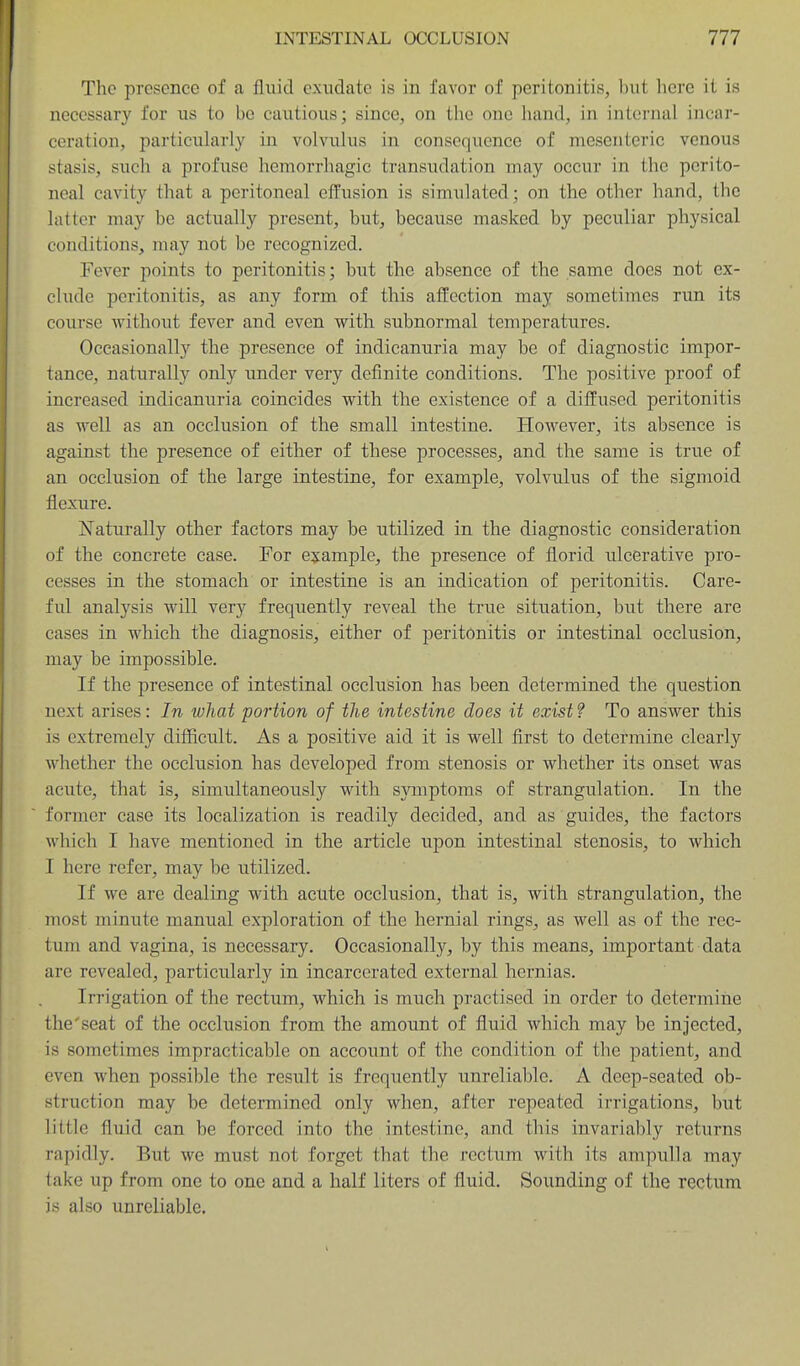 The presence of a fluid exudate is in favor of peritonitis, but here it is necessary for us to be cautious; since, on the one hand, in internal incar- ceration, particularly in volvulus in consequence of mesenteric venous stasis, such a profuse hemorrhagic transudation may occur in the perito- neal cavity that a peritoneal effusion is simulated; on the other hand, the latter may be actually present, but, because masked by peculiar physical conditions, may not be recognized. Fever points to peritonitis; but the absence of the same does not ex- clude peritonitis, as any form of this affection may sometimes run its course without fever and even with subnormal temperatures. Occasionally the presence of indicanuria may be of diagnostic impor- tance, naturally only under very definite conditions. The positive proof of increased indicanuria coincides with the existence of a diffused peritonitis as well as an occlusion of the small intestine. However, its absence is against the presence of either of these processes, and the same is true of an occlusion of the large intestine, for example, volvulus of the sigmoid flexure. Naturally other factors may be utilized in the diagnostic consideration of the concrete case. For e^jample, the presence of florid ulcerative pro- cesses in the stomach or intestine is an indication of peritonitis. Care- ful analysis will very frequently reveal the true situation, but there are cases in which the diagnosis, either of peritonitis or intestinal occlusion, may be impossible. If the presence of intestinal occlusion has been determined the question next arises: In what portion of the intestine does it exist? To answer this is extremely difficult. As a positive aid it is well first to determine clearly whether the occlusion has developed from stenosis or whether its onset was acute, that is, simultaneously with symptoms of strangulation. In the former case its localization is readily decided, and as guides, the factors which I have mentioned in the article upon intestinal stenosis, to which I here refer, may be utilized. If we are dealing with acute occlusion, that is, with strangulation, the most minute manual exploration of the hernial rings, as well as of the rec- tum and vagina, is necessary. Occasionally, by this means, important data are revealed, particularly in incarcerated external hernias. Irrigation of the rectum, which is much practised in order to determine the'seat of the occlusion from the amount of fluid which may be injected, is sometimes impracticable on account of the condition of the patient, and even when possible the result is frequently unreliable. A deep-seated ob- struction may be determined only when, after repeated irrigations, but little fluid can be forced into the intestine, and this invariably returns rapidly. But we must not forget that the rectum with its ampulla may take up from one to one and a half liters of fluid. Sounding of the rectum is also unreliable.