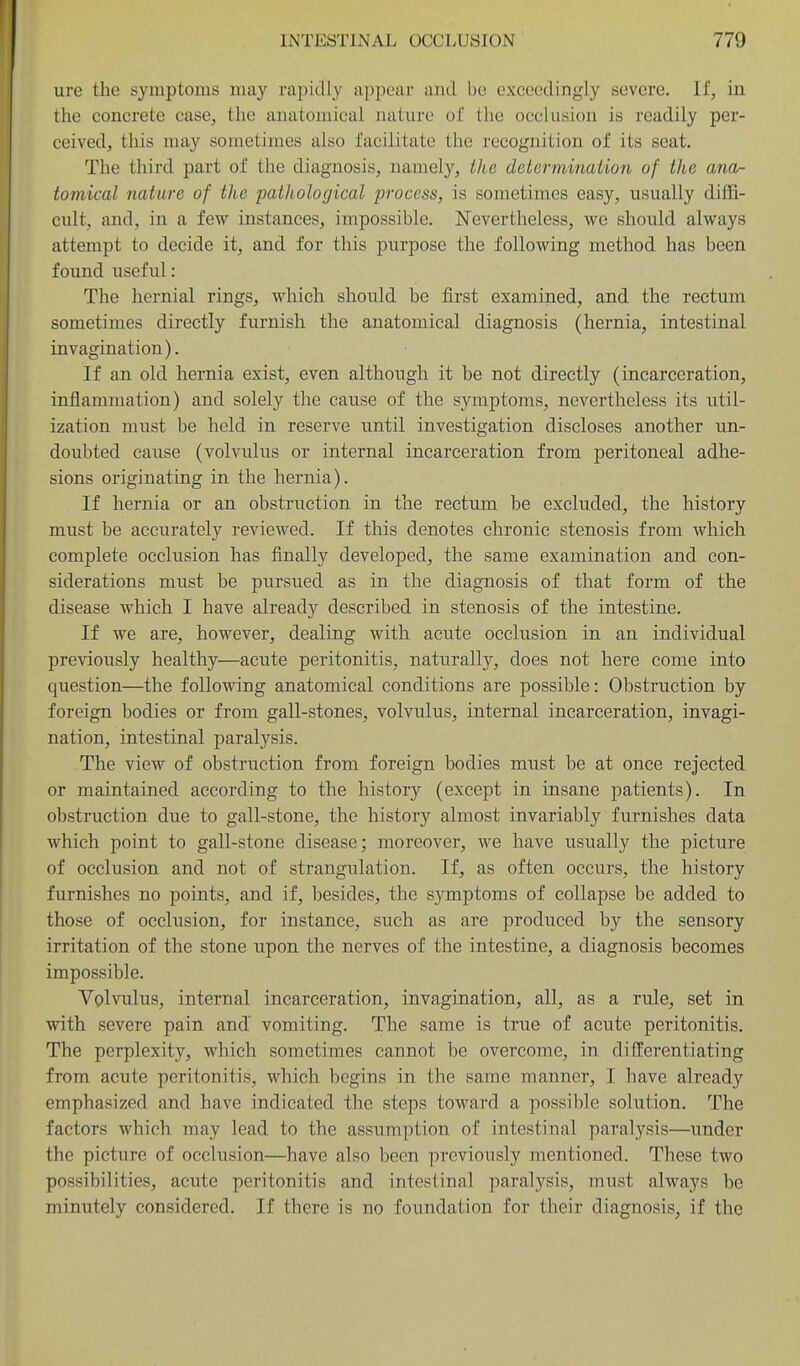 ure the symptoms may rapidly appear aiitl be exceedingly severe. If, in the concrete case, the anatomical nature of the occlusion is readily per- ceived, this may sometimes also facilitate the recognition of its seat. The third part of the diagnosis, namely, the determination of the ana- tomical nature of the paiholocjical process, is sometimes easy, usually diffi- cult, and, in a few instances, impossible. Nevertheless, we should always attempt to decide it, and for this purpose the following method has been found useful: The hernial rings, which should be first examined, and the rectum sometimes directly furnish the anatomical diagnosis (hernia, intestinal invagination). If an old hernia exist, even although it be not directly (incarceration, inflammation) and solely the cause of the symptoms, nevertheless its util- ization must be held in reserve until investigation discloses another un- doubted cause (volvialus or internal incarceration from peritoneal adhe- sions originating in the hernia). If hernia or an obstruction in the rectum be excluded, the history must be accurately reviewed. If this denotes chronic stenosis from which complete occlusion has finally developed, the same examination and con- siderations must be piirsued as in the diagnosis of that form of the disease which I have already described in stenosis of the intestine. If we are, however, dealing with acute occlusion in an individual previously healthy—acute peritonitis, naturally, does not here come into question—the following anatomical conditions are possible: Obstruction by foreign bodies or from gall-stones, volvulus, internal incarceration, invagi- nation, intestinal paralysis. The view of obstruction from foreign bodies must be at once rejected or maintained according to the history (except in insane patients). In obstruction due to gall-stone, the history almost invariably furnishes data which point to gall-stone disease; moreover, we have usually the picture of occlusion and not of strangulation. If, as often occurs, the history furnishes no points, and if, besides, the symptoms of collapse be added to those of occlusion, for instance, such as are produced by the sensory irritation of the stone upon the nerves of the intestine, a diagnosis becomes impossible. Volviilus, internal incarceration, invagination, all, as a rule, set in with severe pain and vomiting. The same is true of acute peritonitis. The perplexity, which sometimes cannot be overcome, in differentiating from acute peritonitis, which begins in the same manner, I have already emphasized and have indicated the steps toward a possible solution. The factors which may lead to the assumption of intestinal paralysis—under the picture of occlusion—have also been previously mentioned. These two possibilities, acute peritonitis and intestinal paralysis, must always be minutely considered. If there is no foundation for their diagnosis, if the