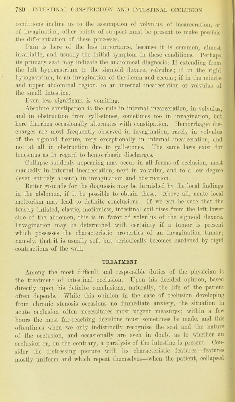 conditions incline us to the assumption of volvulus, of incarceration, or of invagination, other points of support must be present to make possible the differentiation of these processes. Pain is here of the less importance, because it is common, almost invariable, and usually the initial symptom in these conditions. Perhaps its primary seat may indicate the anatomical diagnosis: If extending from the left hypogastrium to the sigmoid flexure, volvulus; if in the right hypogastrium, to an invagination of the ileum and cecum; if in the middle and upper abdominal region, to an internal incarceration or volvulus of the small intestine. Even less significant is vomiting. Absolute constipation is the rule in internal incarceration, in volvulus, and in obstruction from gall-stones, sometimes too in invagination, but here diarrhea occasionally alternates with constipation. Hemorrhagic dis- charges are most frequently observed in invagination, rarely in volvulus of the sigmoid flexure, very exceptionally in internal incarceration, and not at all in obstruction due to gall-stones. The same laws exist for tenesmus as in regard to hemorrhagic discharges. Collapse suddenly appearing may occur in all forms of occlusion, most markedly in internal incarceration, next in volvulus, and to a less degree (even entirely absent) in invagination and obstruction. Better grounds for the diagnosis may be furnished by the local findings in the abdomen, if it be possible to obtain these. Above all, acute local meteorism may lead to definite conclusions. If we can be sure that the tensely inflated, elastic, motionless, intestinal coil rises from the left lower side of the abdomen, this is in favor of volvulus of the sigmoid flexure. Invagination may be determined with, certainty if a tumor is present which possesses the characteristic properties of an invagination tumor; namely, that it is usually soft but periodically becomes hardened by rigid contractions of the wall. TREATMENT Among the most difiicult and responsible duties of the physician is the treatment of intestinal occlusion. Upon his decided opinion, based directly upon his definite conclusions, naturally, the life of the patient often depends. While this opinion in the case of occlusion developing from chronic stenosis occasions no immediate anxietj'-, the situation in acute occlusion often necessitates most urgent measures; within a few hours the most far-reaching decisions must sometimes be made, and this oftentimes when we only indistinctly recognize the seat and the nature of the occlusion, and occasionally are even in doubt as to whether an occlusion or, on the contrary, a paralysis of the intestine is present. Con- sider the distressing picture with its characteristic features—features mostly uniform and which repeat themselves—when the patient, collapsed