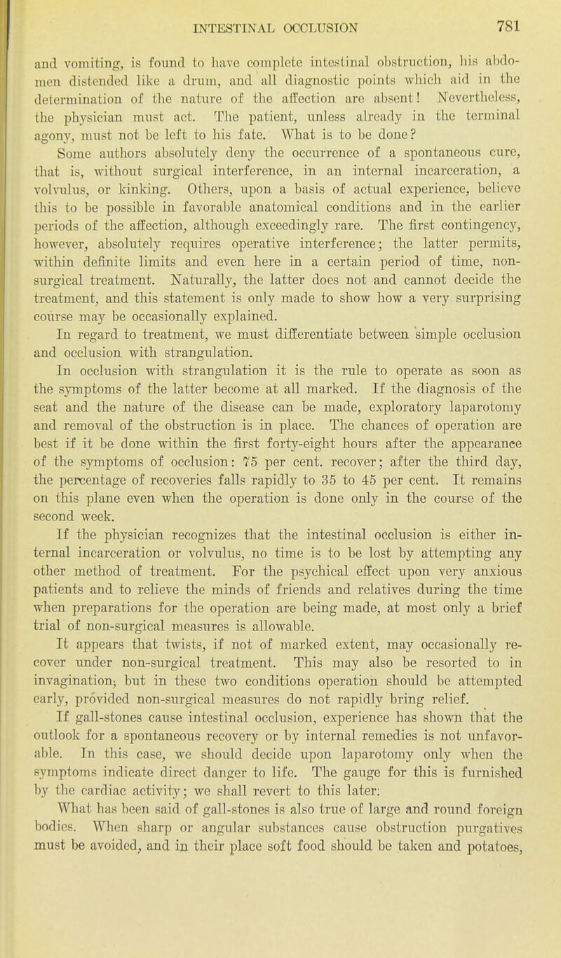 and vomiting, is found io have complete intestinal obstruction, his abdo- men distended like a drum, and all diagnostic points which aid in the determination of the nature of the affection are absent! Nevertheless, the physician must act. The patient, unless already in the terminal agony, must not be left to his fate. What is to be done? Some authors absolutely deny the occurrence of a spontaneous cure, that is, without surgical interference, in an internal incarceration, a volvulus, or kinking. Others, upon a basis of actual experience, believe this to be possible in favorable anatomical conditions and in the earlier periods of the affection, although exceedingly rare. The first contingency, however, absolutely requires operative interference; the latter permits, within definite limits and even here in a certain period of time, non- surgical treatment. Naturally, the latter does not and cannot decide the treatment, and this statement is only made to show how a very surprising course may be occasionally explained. In regard to treatment, we must differentiate between simple occlusion and occlusion, with strangulation. In occlusion with strangulation it is the rule to operate as soon as the s3Tnptoms of the latter become at all marked. If the diagnosis of the seat and the nature of the disease can be made, exploratory laparotomy and removal of the obstruction is in place. The chances of operation are best if it be done within the first forty-eight hours after the appearance of the symptoms of occlusion: 76 per cent, recover; after the third day, the percentage of recoveries falls rapidly to 35 to 45 per cent. It remains on this plane even when the operation is done only in the course of the second week. If the physician recognizes that the intestinal occlusion is either in- ternal incarceration or volvulus, no time is to be lost by attempting any other method of treatment. For the psychical effect upon very anxious patients and to relieve the minds of friends and relatives during the time when preparations for the operation are being made, at most only a brief trial of non-surgical measures is allowable. It appears that twists, if not of marked extent, may occasionally re- cover imder non-surgical treatment. This may also be resorted to in invaginationj but in these two conditions operation should be attempted early, provided non-surgical measures do not rapidly bring relief. If gall-stones cause intestinal occlusion, experience has shown that the outlook for a spontaneous recovery or by internal remedies is not unfavor- able. In this case, we should decide upon laparotomy only when the symptoms indicate direct danger to life. The gauge for this is furnished by the cardiac activity; we shall revert to this later: What has been said of gall-stones is also true of large and round foreign bodies. When sharp or angular substances cause obstruction purgatives must be avoided^ and in their place soft food should be taken and potatoes,