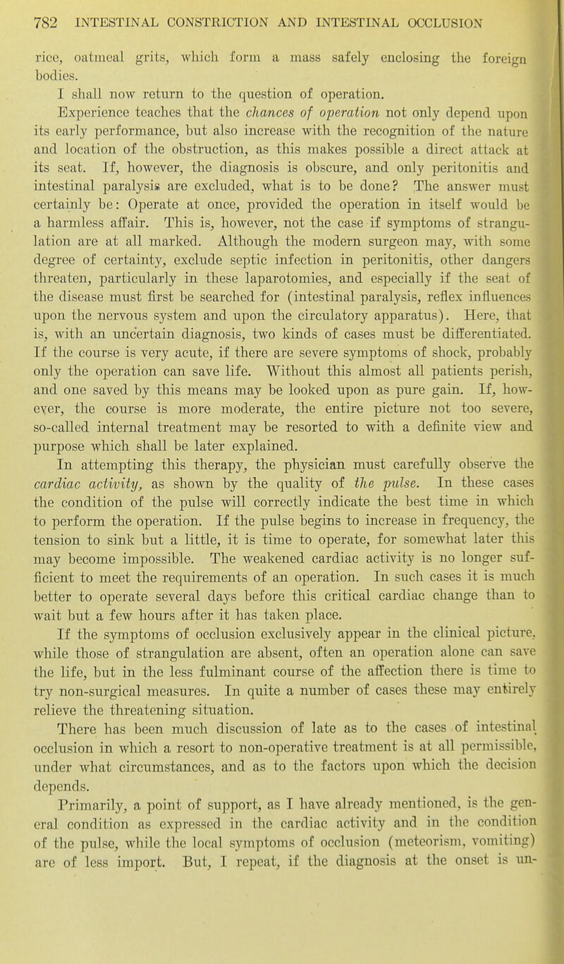 rice, oatmeal grits, which form a mass safely enclosing the foreign bodies. I shall now return to the question of operation. Experience teaches that the chances of operation not only depend upon its early performance, but also increase with the recognition of the nature and location of the obstruction, as this makes possible a direct attack at its seat. If, however, the diagnosis is obscure, and only peritonitis and intestinal paralysis are excluded, what is to be done? The answer must certainly be: Operate at once, provided the operation in itself would be a harmless affair. This is, however, not the case if symptoms of strangu- lation are at all marked. Although the modern surgeon may, with some degree of certainty, exclude septic infection in peritonitis, other dangers threaten, particularly in these laparotomies, and especially if the seat of the disease must first be searched for (intestinal paralysis, reflex influences upon the nervous system and upon the circulatory apparatus). Here, that is, with an uncertain diagnosis, two kinds of cases must be differentiated. If the course is very acute, if there are severe symptoms of shock, probably only the operation can save life. Without this almost all patients perish, and one saved by this means may be looked upon as pure gain. If, how- ever, the course is more moderate, the entire picture not too severe, so-called internal treatment may be resorted to with a definite view and purpose which shall be later explained. In attempting this therapy, the physician must carefully observe the cardiac activity, as shown by the quality of the pulse. In these cases the condition of the pulse will correctly indicate the best time in which to perform the operation. If the pulse begins to increase in frequency, the tension to sink but a little, it is time to operate, for somewhat later this may become impossible. The weakened cardiac activity is no longer suf- ficient to meet the requirements of an operation. In such cases it is much better to operate several days before this critical cardiac change than to wait but a few hours after it has taken place. If the symptoms of occlusion exclusively appear in the clinical picture, while those of strangulation are absent, often an operation alone can save the life, but in the less fulminant course of the affection there is time to try non-surgical measures. In quite a number of cases these may entirely relieve the threatening situation. There has been much discussion of late as to the cases of intestinal occlusion in which a resort to non-operative treatment is at all permissible, under what circumstances, and as to the factors upon which the decision depends. Primarily, a point of support, as I have already mentioned, is the gen- eral condition as expressed in the cardiac activity and in the condition of the pulse, while the local symptoms of occlusion (meteorism, vomiting) are of less import. But, I repeat, if the diagnosis at the onset is un-