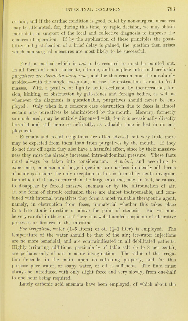 certain, and if the cardiac condition is good, relief by non-surgical measures may be attempted, for, during this time, by rapid decision, we may obtain more data in support of the local and collective diagnosis to improve the chances of operation. If by the application of these principles the possi- bility and justification of a brief delay is gained, the question then arises Avhich non-surgical measures are most likely to be successful. First, a method which is not to be resorted to must be pointed out. In all forms of acute, subacute, chronic, and complete intestinal occlusion purgatives are decidedly dangerous, and for this reason must be absolutely avoided—with the single exception, in case the obstruction is due to fecal masses. With a positive or lightly acute occlusion by incarceration, tor- sion, kinking, or obstruction by gall-stones and foreign bodies, as well as whenever the diagnosis is questionable, purgatives should never be em- ployed ! Only when in a concrete case obstruction due to feces is almost certain may purgatives be administered by the mouth. Mercury, formerly so much used, may be entirely dispensed with, for it is occasionally directly harmful and still more so indirectly, as valuable time is lost in its em- ployment. Enemata and rectal irrigations are often advised, but very little more may be expected from them than from purgatives by the mouth. If they do not flow off again they also have a harmful effect, since by their massive- ness they raise the already increased intra-abdominal pressure. These facts must always be taken into consideration. A priori, and according to experience, enemata and large injections are useless in. nearly all forms of acute occlusion; the only exception to this is formed by acute invagina- tion which, if it have occurred in the large intestine, may, in fact, be caused to disappear by forced massive enemata or by the introduction of air. In one form of chronic occlusion these are almost indispensable, and com- bined with internal purgatives they form a most valuable therapeutic agent, namely, in obstruction from feces, immaterial whether this takes place in a free atonic intestine or above the point of stenosis. But we must be very careful in their use if there is a well-founded suspicion of ulcerative processes or fissures in the intestine. For irrigation, water (1-5 liters) or oil (-1-1 liter) is employed. The temperature of the water should be that of the air; ice-water injections are no more beneficial, and are contraindicated in all debilitated patients. Highly irritating additions, particularly of table salt (5 to 8 per cent.), are perhaps only of use in acute invagination. The value of the irriga- tion depends, in the main, upon its softening property, and for this purpose pure water, or soapy water, or oil is sufficient. The fluid must always be introduced with only slight force and very slowly, from one-half to one hour being required. Lately carbonic acid enemata have been employed, of which about the