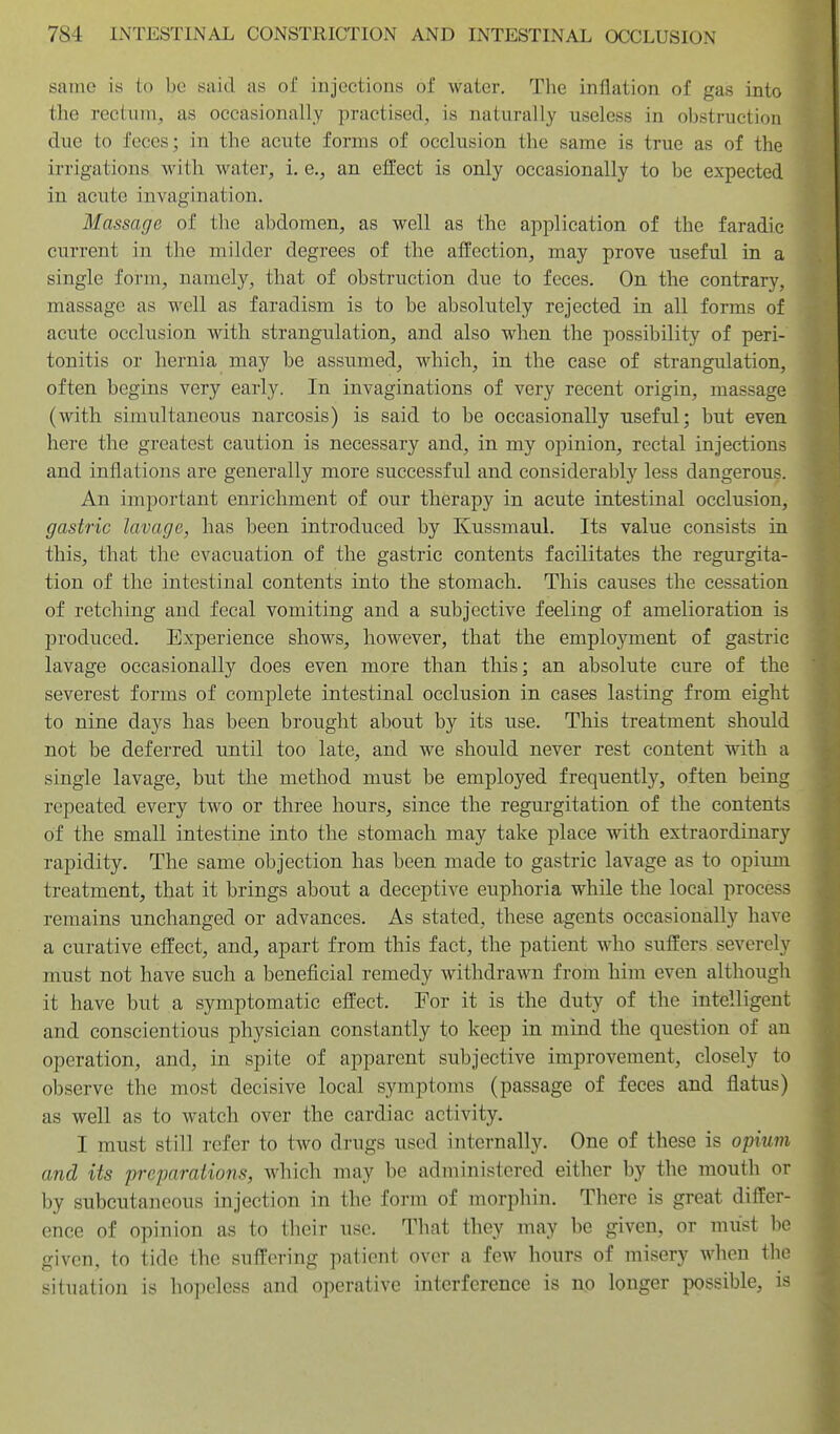 same is (o be said as of injections of water. The inflation of gas into the rectum^ as occasionally practised, is naturally useless in obstruction due to feces; in the acute forms of occlusion the same is true as of the irrigations with water, i. e., an efl:ect is only occasionally to be expected in acute invagination. Massage of the abdomen, as well as the application of the faradic current in the milder degrees of the afl'ection, may prove useful in a single form, namely, that of obstruction due to feces. On the contrary, massage as well as faradism is to he absolutely rejected in all forms of acute occlusion with strangulation, and also when the possibility of peri- tonitis or hernia may be assumed, which, in the case of strangulation, often begins very early. In invaginations of very recent origin, massage (with simultaneous narcosis) is said to be occasionally useful; but even here the greatest caution is necessary and, in my opinion, rectal injections and inflations are generally more successful and considerably less dangerous. An important enrichment of our therapy in acute intestinal occlusion, gastric lavage, has been introduced by Kussmaul. Its value consists in this, that the evacuation of the gastric contents facilitates the regurgita- tion of the intestinal contents into the stomach. This causes the cessation of retching and fecal vomiting and a subjective feeling of amelioration is produced. Experience shows, however, that the employment of gastric lavage occasionally does even more than this; an absolute cure of the severest forms of complete intestinal occlusion in cases lasting from eight to nine days has been brought about by its use. This treatment should not be deferred until too late, and we should never rest content with a single lavage, but the method must be employed frequently, often being repeated every two or three hours, since the regurgitation of the contents of the small intestine into the stomach may take place with extraordinary rapidity. The same objection has been made to gastric lavage as to opium treatment, that it brings about a deceptive euphoria while the local process remains unchanged or advances. As stated, these agents occasionally have a curative effect, and, apart from this fact, the patient who suffers severely must not have such a beneficial remedy withdrawn from him even although it have but a symptomatic effect. For it is the duty of the intelligent and conscientious physician constantly to keep in mind the question of an operation, and, in spite of apparent subjective improvement, closely to observe the most decisive local symptoms (passage of feces and flatus) as well as to watch over the cardiac activity. I must still refer to two drugs used internally. One of these is opium and its preparations, which may be administered either by the mouth or by subcutaneous injection in the form of morphin. There is great differ- ence of opinion as to their use. That they may be given, or must be given, to tide the suffering patient over a few hours of misery when the situation is hopeless and operative interference is no longer possible, is
