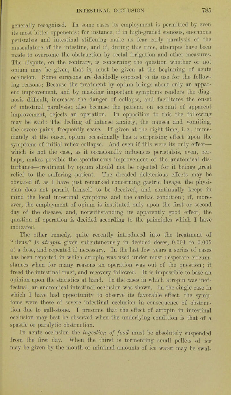 generally recognized. In some cases its employment is permitted by even its most bitter opponents; for instance, if in high-graded stenosis, enormous peristalsis and intestinal stift'ening make iis fear early paralysis of the musculature of the intestine, and if, during this time, attempts have been made to overcome the obstruction by rectal in'igation and other measures. The dispute, on the contrary, is concerning the question whether or not opium may be given, that is, must be given at the beginning of acute occlusion. Some surgeons are decidedly opposed to its use for the follow- ing reasons: Because the treatment by opium brings about only an appar- ent improvement, and by masking important symptoms renders the diag- nosis difficult, increases the danger of collapse, and facilitates the onset of intestinal paralysis; also because the patient, on account of apparent improvement, rejects an operation. In opposition to this the following may be said: The feeling of intense anxiety, the nausea and vomiting, the severe pains, frequently cease. If given at the right time, 1. e., imme- diately at the onset, opium occasionally has a surprising effect iipon the symptoms of initial reflex collapse. And even if this were its only effect— which is not the case, as it occasionally influences peristalsis, even, per- haps, makes possible the spontaneous improvement of the anatomical dis- turbance—treatment by opiiim should not be rejected for it brings great relief to the suffering patient. The dreaded deleterious effects may be obviated if, as I have just remarked concerning gastric lavage, the physi- cian does not permit himself to be deceived, and continually keeps in mind the local intestinal sjanptoms and the cardiac condition; if, more- over, the employment of opium is instituted only upon the first or second day of the disease, and, notwithstanding its apparently good effect, the question of operation is decided according to the principles which I have indicated. The other remedy, quite recently introduced into the treatment of ileus, is atropin given subcutaneously in decided doses, 0.001 to 0.005 at a dose, and repeated if necessary. In the last few years a series of cases has been reported in which atropin was used under most desperate circum- stances when for many reasons an operation was out of the question; it freed the intestinal tract, and recovery followed. It is impossible to base, an opinion upon the statistics at hand. In the cases in which atropin was inef- fectual, an anatomical intestinal occlusion was shown. In the single case in Avhich I have had opportunity to observe its favorable effect, the symp- toms were those of severe intestinal occlusion in consequence of obstruc- tion due to gall-stone. I presume that the effect of atropin in intestinal occlusion may best be observed when the underlying condition is that of a spastic or paralytic obstruction. In acute occlusion the ingestion of food must be absolutely suspended from the first day. When the thirst is tormenting small pellets of ice may be given by the mouth or minimal amounts of ice water may be swal-